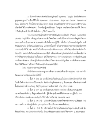38
3. ขั้นการสรางความสัมพันธและสัญลักษณ (Symbolic Stage) เปนขั้นพัฒนาการ
สูงสุดของบรูเนอร เปรียบไดกับขั้น Concrete Operational Stage และ Formal Operational
Stage ของเพียเจท ขั้นนี้เด็กสามารถคิดไดอยางอิสระ โดยแสดงออกทางภาษาและการใชภาษาเปน
เครื่องมือที่ใชในการคิดกอนทํา มีการเรียนรูและใชภาษา มีเหตุผล และเรียนคณิตศาสตรได มีความ
เขาใจสัญลักษณ ทําใหเขาใจสิ่งตาง ๆ ไดกวางขวางขึ้น
จากการศึกษาทฤษฎีพัฒนาการทางสติปญญาของเพียเจท (Piaget) และบรูเนอร
(Bruner) สรุปไดวา เด็กปฐมวัยสามารถเขาใจคณิตศาสตรไดถาหากกิจกรรมที่ครูจัดมีความ
เหมาะสมกับระดับความสามารถของเด็ก เด็กในขั้นกอนปฏิบัติการซึ่งเปนชวงวัยของเด็กปฐมวัย จะมี
ลักษณะเดนคือ ยึดถือตนเองเปนสําคัญ เด็กในวัยนี้โดยทั่วไปไมสามารถเขาใจสถานการณหรือภาพที่
มากกวาหนึ่งมิติได เชน จะเขาใจในเรื่องความกวางหรือความยาว แตถามีความลึกดวยเด็กก็จะไม
คอยเขาใจ แตอยางไรก็ตามเด็กสามารถแยกสีได หลังจากจําแนกรูปทรงไดแลวตอจากนั้นจะมีความ
เขาใจไดอยางรวดเร็วแมแตในเรื่องยาก ๆ ที่เกี่ยวกับขนาด การจําแนกประเภท การเรียงลําดับและ
การทําตามตัวอยาง เด็กจะรูจักตัวเลขกอนที่จะเขาใจความหมายไดถูกตอง การที่เด็กสามารถทอง
ตัวเลขไดมิไดแปลวาเด็กจะเขาใจตัวเลขหรือจํานวนเลยทีเดียว
2.4.3 พัฒนาการทาคณิตศาสตร
สํานักวิชาการและมาตรฐานการศึกษา กระทรวงศึกษาธิการ (2546: 133) กลาวถึง
พัฒนาการทางคณิตศาสตรเอาไวดังนี้
1. ขั้นที่ 1 (2-3 ป) เด็กเริ่มเรียนรูเกี่ยวจํานวนเมื่อมีโอกาสไดยินไดฟงผูอื่นใช หรือ
เริ่มเขาใจจํานวนจากการมีโอกาสเลน จับตองวัตถุสิ่งของตาง ๆ ดวยตนเอง หรือเลนตอภาพที่
ชิ้นสวนของภาพมีขนาดใหญ เริ่มรูจักรูปทรงเรขาคณิตศาสตร เชน รูปทรงวงกลม
2. ขั้นที่ 2 (3-4 ป) เด็กเริ่มรูจักปริมาณมาก มากกวา เริ่มคุนเคยกับรูปทรง
เรขาคณิตของสิ่งตาง ๆ ที่อยูแวดลอมตัวเด็ก รูจักจัดกลุมสิ่งของที่มีลักษณะตาง ๆ รูจักนับ 1-5
เปรียบเทียบความเหมือนความตางหรือใชคําอธิบายปริมาณ ความยาว ขนาด
3. ขั้นที่ 3 (4-5 ป) เด็กจะเขาใจและเลนเกมที่เกี่ยวกับจํานวน นับสิ่งของ 1-10
และบางครั้ง 20 จัดกลุมสิ่งตาง ๆ ตามรูปทรงเปรียบเทียบขนาดของสิ่งตาง ๆ
4. ขั้นที่ 4 (5-9 ป) เด็กจะเริ่มเขาใจความคิดรวบยอดในรูปของสัญลักษณ นับ
สิ่งของจํานวน 20 และอาจมากกวานั้น จําแนกสิ่งของตามคุณลักษณะไดมากกวา 2 คุณลักษณะ
 