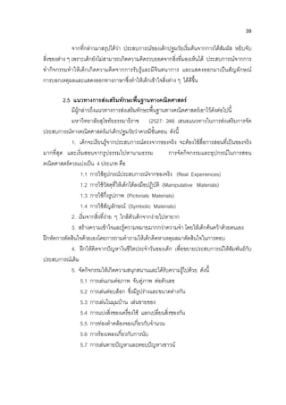 39
จากที่กลาวมาสรุปไดวา ประสบการณของเด็กปฐมวัยเริ่มตนจากการไดสัมผัส หยิบจับ
สิ่งของตาง ๆ เพราะเด็กยังไมสามารถเกิดความคิดรวบยอดจากสิ่งที่มองเห็นได ประสบการณจากการ
ทํากิจกรรมทําใหเด็กเกิดความคิดจากการรับรูและมีจินตนาการ และแสดงออกมาเปนสัญลักษณ
การบอกเหตุผลและแสดงออกทางภาษาซึ่งทําใหเด็กเขาใจสิ่งตาง ๆ ไดดีขึ้น
2.5 แนวทางการสงเสริมทักษะพื้นฐานทางคณิตศาสตร
มีผูกลาวถึงแนวทางการสงเสริมทักษะพื้นฐานทางคณิตศาสตรเอาไวดังตอไปนี้
มหาวิทยาลัยสุโขทัยธรรมาธิราช (2527: 244) เสนอแนวทางในการสงเสริมการจัด
ประสบการณทางคณิตศาสตรแกเด็กปฐมวัยวาควรมีขั้นตอน ดังนี้
1. เด็กจะเรียนรูจากประสบการณตรงจากของจริง จะตองใชสื่อการสอนที่เปนของจริง
มากที่สุด และเริ่มสอนจากรูปธรรมไปหานามธรรม การจัดกิจกรรมและอุปกรณในการสอน
คณิตศาสตรควรแบงเปน 4 ประเภท คือ
1.1 การใชอุปกรณประสบการณจากของจริง (Real Experiences)
1.2 การใชวัสดุที่ใหเด็กไดลงมือปฏิบัติ (Manipulative Materials)
1.3 การใชกึ่งรูปภาพ (Pictorials Materials)
1.4 การใชสัญลักษณ (Symbolic Materials)
2. เริ่มจากสิ่งที่งาย ๆ ใกลตัวเด็กจากงายไปหายาก
3. สรางความเขาใจและรูความหมายมากกวาความจํา โดยใหเด็กคนควาดวยตนเอง
ฝกหัดการตัดสินใจดวยเองโดยการถามคําถามใหเด็กคิดหาเหตุผลมาตัดสินใจในการตอบ
4. ฝกใหคิดจากปญหาในชีวิตประจําวันของเด็ก เพื่อขยายประสบการณใหสัมพันธกับ
ประสบการณเดิม
5. จัดกิจกรรมใหเกิดความสนุกสนานและไดรับความรูไปดวย ดังนี้
5.1 การเลนเกมตอภาพ จับคูภาพ ตอตัวเลข
5.2 การเลนตอบล็อก ซึ่งมีรูปรางและขนาดตางกัน
5.3 การเลนในมุมบาน เลนขายของ
5.4 การแบงสิ่งของเครื่องใช แลกเปลี่ยนสิ่งของกัน
5.5 การทองคําคลองจองเกี่ยวกับจํานวน
5.6 การรองเพลงเกี่ยวกับการนับ
5.7 การเลนทายปญหาและตอบปญหาเชาวน
 