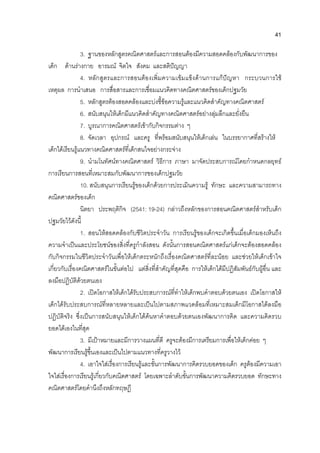 41
3. ฐานของหลักสูตรคณิตศาสตรและการสอนตองมีความสอดคลองกับพัฒนาการของ
เด็ก ดานรางกาย อารมณ จิตใจ สังคม และสติปญญา
4. หลักสูตรและการสอนตองเพิ่มความเขมแข็งดานการแกปญหา กระบวนการใช
เหตุผล การนําเสนอ การสื่อสารและการเชื่อมแนวคิดทางคณิตศาสตรของเด็กปฐมวัย
5. หลักสูตรตองสอดคลองและบงชี้ขอความรูและแนวคิดสําคัญทางคณิตศาสตร
6. สนับสนุนใหเด็กมีแนวคิดสําคัญทางคณิตศาสตรอยางลุมลึกและยั่งยืน
7. บูรณาการคณิตศาสตรเขากับกิจกรรมตาง ๆ
8. จัดเวลา อุปกรณ และครู ที่พรอมสนับสนุนใหเด็กเลน ในบรรยากาศที่สรางให
เด็กไดเรียนรูแนวทางคณิตศาสตรที่เด็กสนใจอยางกระจาง
9. นํามโนทัศนทางคณิตศาสตร วิธีการ ภาษา มาจัดประสบการณโดยกําหนดกลยุทธ
การเรียนการสอนที่เหมาะสมกับพัฒนาการของเด็กปฐมวัย
10. สนับสนุนการเรียนรูของเด็กดวยการประเมินความรู ทักษะ และความสามารถทาง
คณิตศาสตรของเด็ก
นิตยา ประพฤติกิจ (2541: 19-24) กลาวถึงหลักของการสอนคณิตศาสตรสําหรับเด็ก
ปฐมวัยไวดังนี้
1. สอนใหสอดคลองกับชีวิตประจําวัน การเรียนรูของเด็กจะเกิดขึ้นเมื่อเด็กมองเห็นถึง
ความจําเปนและประโยชนของสิ่งที่ครูกําลังสอน ดังนั้นการสอนคณิตศาสตรแกเด็กจะตองสอดคลอง
กับกิจกรรมในชีวิตประจําวันเพื่อใหเด็กตระหนักถึงเรื่องคณิตศาสตรที่ละนอย และชวยใหเด็กเขาใจ
เกี่ยวกับเรื่องคณิตศาสตรในขั้นตอไป แตสิ่งที่สําคัญที่สุดคือ การใหเด็กไดมีปฏิสัมพันธกับผูอื่น และ
ลงมือปฏิบัติดวยตนเอง
2. เปดโอกาสใหเด็กไดรับประสบการณที่ทําใหเด็กพบคําตอบดวยตนเอง เปดโอกาสให
เด็กไดรับประสบการณที่หลายหลายและเปนไปตามสภาพแวดลอมที่เหมาะสมเด็กมีโอกาสไดลงมือ
ปฏิบัติจริง ซึ่งเปนการสนับสนุนใหเด็กไดคนหาคําตอบดวยตนเองพัฒนาการคิด และความคิดรวบ
ยอดไดเองในที่สุด
3. มีเปาหมายและมีการวางแผนที่ดี ครูจะตองมีการเตรียมการเพื่อใหเด็กคอย ๆ
พัฒนาการเรียนรูขึ้นเองและเปนไปตามแนวทางที่ครูวางไว
4. เอาใจใสเรื่องการเรียนรูและขั้นการพัฒนาการคิดรวบยอดของเด็ก ครูตองมีความเอา
ใจใสเรื่องการเรียนรูเกี่ยวกับคณิตศาสตร โดยเฉพาะลําดับขั้นการพัฒนาความคิดรวบยอด ทักษะทาง
คณิตศาสตรโดยคํานึงถึงหลักทฤษฎี
 