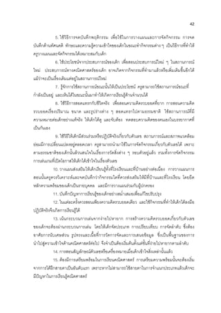 42
5. ใชวิธีการจดบันทึกพฤติกรรม เพื่อใชในการวางแผนและการจัดกิจกรรม การจด
บันทึกดานทัศนคติ ทักษะและความรูความเขาใจของเด็กในขณะทํากิจกรรมตาง ๆ เปนวิธีการที่ทําให
ครูวางแผนและจัดกิจกรรมไดเหมาะสมกับเด็ก
6. ใชประโยชนจากประสบการณของเด็ก เพื่อสอนประสบการณใหม ๆ ในสถานการณ
ใหม ประสบการณทางคณิตศาสตรของเด็ก อาจเกิดจากกิจกรรมที่ทํามาแลวหรือเพิ่มเติมขึ้นอีกได
แมวาจะเปนเรื่องเดิมแตอยูในสถานการณใหม
7. รูจักการใชสถานการณขณะนั้นใหเปนประโยชน ครูสามารถใชสถานการณขณะที่
กําลังเปนอยู และเห็นไดในขณะนั้นมาทําใหเกิดการเรียนรูดานจํานวนได
8. ใชวิธีการสอดแทรกกับชีวิตจริง เพื่อสอนความคิดรวบยอดที่ยาก การสอนความคิด
รวบยอดเรื่องปริมาณ ขนาด และรูปรางตาง ๆ สอดแทรกไปตามธรรมชาติ ใชสถานการณที่มี
ความหมายตอเด็กอยางแทจริง ใหเด็กไดดู และจับตอง ทดสอบความคิดของตนเองในบรรยากาศที่
เปนกันเอง
9. ใชวิธีใหเด็กมีสวนรวมหรือปฏิบัติจริงเกี่ยวกับตัวเลข สถานการณและสภาพแวดลอม
ยอมมีการเปลี่ยนแปลงอยูตลอดเวลา ครูสามารถนํามาใชในการจัดกิจกรรมเกี่ยวกับตัวเลขได เพราะ
ตามธรรมชาติของเด็กนั้นลวนสนใจในเรื่องการวัดสิ่งตาง ๆ รอบตัวอยูแลว รวมทั้งการจัดกิจกรรม
การเลนเกมที่เปดโอกาสใหเด็กไดเขาใจในเรื่องตัวเลข
10. วางแผนสงเสริมใหเด็กเรียนรูทั้งที่โรงเรียนและที่บานอยางตอเนื่อง การวางแผนการ
สอนนั้นครูควรวิเคราะหและจดบันทึกวากิจกรรมใดที่ควรสงเสริมใหมีที่บานและที่โรงเรียน โดยยึด
หลักความพรอมของเด็กเปนรายบุคคล และมีการวางแผนรวมกับผูปกครอง
11. บันทึกปญหาการเรียนรูของเด็กอยางสม่ําเสมอเพื่อแกไขปรับปรุง
12. ในแตละครั้งควรสอนเพียงความคิดรวบยอดเดียว และใชกิจกรรมที่ทําใหเด็กไดลงมือ
ปฏิบัติจริงจึงเกิดการเรียนรูได
13. เนนกระบวนการเลนจากงายไปหายาก การสรางความคิดรวบยอดเกี่ยวกับตัวเลข
ของเด็กจะตองผานกระบวนการเลน โดยใหเด็กจัดประเภท การเปรียบเทียบ การจัดลําดับ ซึ่งตอง
อาศัยการนับเศษสวน รูปทรงและเนื้อที่การวัดการจัดและการเสนอขอมูล ซึ่งเปนพื้นฐานของการ
นําไปสูความเขาใจดานคณิตศาสตรตอไป จึงจําเปนตองเริ่มตนตั้งแตขั้นที่งายไปหายากตามลําดับ
14. การสอนสัญลักษณตัวเลขหรือเครื่องหมายเมื่อเด็กเขาใจสิ่งเหลานั้นแลว
15. ตองมีการเตรียมพรอมในการเรียนคณิตศาสตร การเตรียมความพรอมนั้นจะตองเริ่ม
จากการไดฝกสายตาเปนอันดับแรก เพราะหากไมสามารถใชสายตาในการจําแนกประเภทแลวเด็กจะ
มีปญหาในการเรียนรูคณิตศาสตร
 