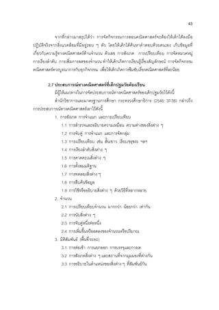 43
จากที่กลาวมาสรุปไดวา การจัดกิจกรรมการสอนคณิตศาสตรจะตองใหเด็กไดลงมือ
ปฏิบัติจริงจากสิ่งแวดลอมที่มีอยูรอบ ๆ ตัว โดยใหเด็กไดคนหาคําตอบดวยตนเอง เก็บขอมูลที่
เกี่ยวกับความรูทางคณิตศาสตรดานจํานวน ตัวเลข การสังเกต การเปรียบเทียบ การจัดหมวดหมู
การเรียงลําดับ การเพิ่มการลดของจํานวน ทําใหเด็กเกิดการเรียนรูเรื่องสัญลักษณ การจัดกิจกรรม
คณิตศาสตรควรบูรณาการกับทุกกิจกรรม เพื่อใหเด็กเกิดการซึมซับเรื่องคณิตศาสตรที่ละนอย
2.7 ประสบการณทางคณิตศาสตรที่เด็กปฐมวัยตองเรียน
มีผูใหแนวทางในการจัดประสบการณทางคณิตศาสตรของเด็กปฐมวัยไวดังนี้
สํานักวิชาการและมาตรฐานการศึกษา กระทรวงศึกษาธิการ (2546: 37-38) กลาวถึง
การประสบการณทางคณิตศาสตรเอาไวดังนี้
1. การสังเกต การจําแนก และการเปรียบเทียบ
1.1 การสํารวจและอธิบายความเหมือน ความตางของสิ่งตาง ๆ
1.2 การจับคู การจําแนก และการจัดกลุม
1.3 การเปรียบเทียบ เชน สั้น/ยาว เรียบ/ขรุขระ ฯลฯ
1.4 การเรียงลําดับสิ่งตาง ๆ
1.5 การคาดคะเนสิ่งตาง ๆ
1.6 การตั้งสมมติฐาน
1.7 การทดลองสิ่งตาง ๆ
1.8 การสืบคนขอมูล
1.9 การใชหรืออธิบายสิ่งตาง ๆ ดวยวิธีที่หลากหลาย
2. จํานวน
2.1 การเปรียบเทียบจํานวน มากกวา นอยกวา เทากัน
2.2 การนับสิ่งตาง ๆ
2.3 การจับคูหนึ่งตอหนึ่ง
2.4 การเพิ่มขึ้นหรือลดลงของจํานวนหรือปริมาณ
3. มิติสัมพันธ (พื้นที่/ระยะ)
3.1 การตอเขา การแยกออก การบรรจุและการเท
3.2 การสังเกตสิ่งตาง ๆ และสถานที่จากมุมมองที่ตางกัน
3.3 การอธิบายในตําแหนงของสิ่งตาง ๆ ที่สัมพันธกัน
 