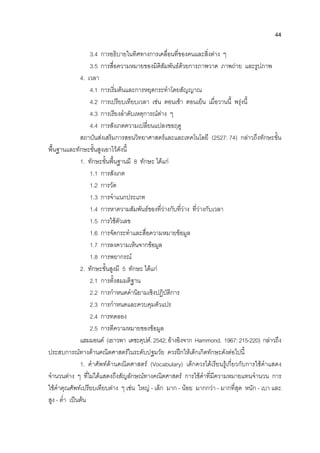 44
3.4 การอธิบายในทิศทางการเคลื่อนที่ของคนและสิ่งตาง ๆ
3.5 การสื่อความหมายของมิติสัมพันธดวยการภาพวาด ภาพถาย และรูปภาพ
4. เวลา
4.1 การเริ่มตนและการหยุดกระทําโดยสัญญาณ
4.2 การเปรียบเทียบเวลา เชน ตอนเชา ตอนเย็น เมื่อวานนี้ พรุงนี้
4.3 การเรียงลําดับเหตุการณตาง ๆ
4.4 การสังเกตความเปลี่ยนแปลงขอฤดู
สถาบันสงเสริมการสอนวิทยาศาสตรและและเทคโนโลยี (2527: 74) กลาวถึงทักษะขั้น
พื้นฐานและทักษะขั้นสูงเอาไวดังนี้
1. ทักษะขั้นพื้นฐานมี 8 ทักษะ ไดแก
1.1 การสังเกต
1.2 การวัด
1.3 การจําแนกประเภท
1.4 การหาความสัมพันธของที่วางกับที่วาง ที่วางกับเวลา
1.5 การใชตัวเลข
1.6 การจัดกระทําและสื่อความหมายขอมูล
1.7 การลงความเห็นจากขอมูล
1.8 การพยากรณ
2. ทักษะขั้นสูงมี 5 ทักษะ ไดแก
2.1 การตั้งสมมติฐาน
2.2 การกําหนดคํานิยามเชิงปฏิบัติการ
2.3 การกําหนดและควบคุมตัวแปร
2.4 การทดลอง
2.5 การตีความหมายของขอมูล
แฮมมอนด (เยาวพา เดชะคุปต.2542;อางอิงจาก Hammond. 1967:215-220) กลาวถึง
ประสบการณทางดานคณิตศาสตรในระดับปฐมวัย ควรฝกใหเด็กเกิดทักษะดังตอไปนี้
1. คําศัพทดานคณิตศาสตร (Vocabulary) เด็กควรไดเรียนรูเกี่ยวกับการใชคําแสดง
จํานวนตาง ๆ ที่ไมไดแสดงถึงสัญลักษณทางคณิตศาสตร การใชคําที่มีความหมายแทนจํานวน การ
ใชคําคุณศัพทเปรียบเทียบตาง ๆ เชน ใหญ - เล็ก มาก - นอย มากกวา - มากที่สุด หนัก - เบา และ
สูง - ต่ํา เปนตน
 