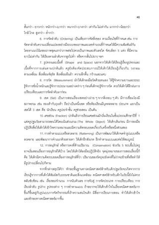 46
สั้นกวา - ยาวกวา หนักกวา-เบากวา หนากวา-บางกวา เทากัน-ไมเทากัน มากกวา-นอยกวา
ใกล-ไกล สูงกวา - ต่ํากวา
6. การจัดลําดับ (Ordering) เปนเพียงการจัดสิ่งของ ตามเงื่อนไขที่กําหนด เชน การ
จัดหาลําดับความเปลี่ยนแปลงอยางมีระบบของภาพและเลขจํานวนที่กําหนดใหมีความสัมพันธกัน
โดยหาแนวโนมของภาพชุดแรกวาภาพตอไปควรเปนภาพและตัวเลขใด จัดบล็อก 5 แทง ที่มีความ
ยาวไมเทากัน ใหเรียงตามลําดับจากสูงไปต่ํา หรือจากสั้นไปยาว ฯลฯ
7. รูปทรงและเนื้อที่ (Shape and Space) นอกจากใหเด็กไดเรียนรูเรื่องรูปทรงและ
เนื้อที่จากการเลนตามปกติแลว ครูยังตองจัดประสบการณใหเด็กไดเรียนรูเกี่ยวกับ วงกลม
สามเหลี่ยม สี่เหลี่ยมจัตุรัส สีเหลี่ยมผืนผา ความลึกตื้น กวางและแคบ
8. การวัด (Measurement) มักใหเด็กลงมือวัดดวยตนเอง ใหรูจักความยาวและระยะ
รูจักการชั่งน้ําหนักและรูจักการประมาณอยางคราว ๆ กอนที่เด็กจะรูจักการวัด ควรใหเด็กไดฝกฝนการ
เปรียบเทียบและการจัดลําดับมากอน
9. เซต (Set) เปนการสอนเรื่องเซตอยางงาย ๆ จากสิ่งรอบ ๆ ตัว มีการเชื่อมโยงมี
สภาพรวม เชน รองเทากับถุงเทา ถือวาเปนหนึ่งเซต หรือหองเรียนมีบุคคลหลาย ประเภท แยกเปน
เซตได 3 เซต คือ นักเรียน ครูประจําชั้น ครูชวยสอน เปนตน
10. เศษสวน (Fraction) ปกติแลวการเรียนเศษสวนมักเริ่มเรียนในชั้นประถมศึกษาปที่ 1
แตครูปฐมวัยสามารถสอนไดโดยเนนสวนรวม (The Whole Object) ใหเด็กเห็นกอน มีการลงมือ
ปฏิบัติเพื่อใหเด็กไดเขาใจความหมายและมีความคิดรอบยอดเกี่ยวกับครึ่งหรือหนึ่งสวนสอง
11. การทําตามแบบหรือลวดลาย (Ratterning) เปนการพัฒนาใหเด็กจดจํารูปแบบหรือ
ลวดลาย และพัฒนาการจําแนกดวยสายตา ใหเด็กฝกสังเกต ฝกทําตามแบบและตอใหสมบูรณ
12. การอนุรักษ หรือการคงที่ดานปริมาณ (Conservation) ชวงวัย 5 ขวบขึ้นไปครู
อาจเริ่มสอนเรื่องการอนุรักษไดบาง โดยใหเด็กไดลงมือปฏิบัติจริง จุดมุงหมายของการสอนเรื่องนี้ก็
คือ ใหเด็กมีความคิดรวบยอดเรื่องการอนุรักษที่วา ปริมาณของวัตถุจะยังคงที่ไมวาจะยายที่หรือทําให
มีรูปรางเปลี่ยนไปก็ตาม
จากที่กลาวสรุปไดวา ทักษะพื้นฐานทางคณิตศาสตรสําหรับเด็กปฐมวัยจะเกิดจากการ
เรียนรูจากการที่เด็กไดสัมผัสกับธรรมชาติและสิ่งแวดลอม คณิตศาสตรสําหรับเด็กในวัยนี้ยังไมควร
สลับซับซอน เชน เรื่องของจํานวน การนับตัวเลข การจับคู การจัดประเภท การเปรียบเทียบ การ
เรียงลําดับ รูปราง รูปทรงตาง ๆ การทําตามแบบ ถาอยากจะใหเด็กเขาใจในเรื่องคณิตศาสตรมาก
ขึ้นก็ขึ้นอยูกับรูปแบบการจัดกิจกรรมที่เราความสนใจเด็ก มีสื่อการเรียนการสอน ทําใหเด็กเขาใจ
และทักษะทางคณิตศาสตรมากขึ้น
 