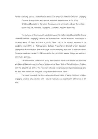 Panita Kudkrung. (2010). Mathematical Basic Skills of Early Childhood Children Engaging
Creative Arts Activities with Natural Materials. Master thesis, M.Ed. (Early
Childhood Education). Bangkok: Srinakharinwirot University. Advisor Committee:
Assoc. Prof. Dr.Yawvapa Tejagupta, Asst.Prof. Jiraporn Boonsong.
The purpose of this research was to compare the mathematical basic skills of early
childhood children engaging creative arts activities with natural materials. The sample of
this study were 15 boys and girls, aged 4 - 5 years old, in the second semester of the
academic year 2009, at Watmapraotia School, Phasicharoen District, Under Bangkok
Metropolitan Administration. The multi-stage random sampling was used to select subjects.
The experiment was carried out 24 times within the period of 8 weeks, 3 days per week and
50 minutes per day.
The instruments used in this study were Lesson Plans for Creative Arts Activities
with Natural Materials, and the Test of Mathematical Basic Skills of Early Childhood Children
with the reliability at 0.864. The research followed one-group pretest-posttest design and
the data were statistically analyzed using dependent sample t-test.
The result revealed that the mathematical basic skills of early childhood children
engaging creative arts activities with natural materials was significantly difference at .01
level.
 