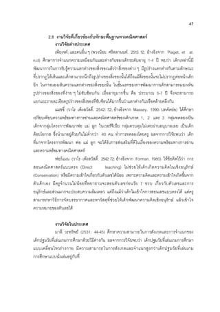 47
2.8 งานวิจัยที่เกี่ยวของกับทักษะพื้นฐานทางคณิตศาสตร
งานวิจัยตางประเทศ
เพียเจท; และคนอื่น ๆ (พวงนอย ศรีตลานนท. 2515: 12; อางอิงจาก Piaget, et al.
n.d) ศึกษาการจําแนกความเหมือนกันและตางกันของเด็กระดับอายุ 1-4 ป พบวา เด็กเหลานี้มี
พัฒนาการในการรับรูความแตกตางของสิ่งของแลววาสิ่งของตาง ๆ มีรูปรางแตกตางกันตามลักษณะ
ที่ปรากฏใหเห็นและเด็กสามารถนึกถึงรูปรางของสิ่งของนั้นไดถึงแมสิ่งของนั้นจะไมปรากฏตอหนาเด็ก
อีก ในการมองเห็นความแตกตางของสิ่งของนั้น ในขั้นแรกของการพัฒนาการเด็กสามารถมองเห็น
รูปรางของสิ่งของที่งาย ๆ ไมซับซอนกัน เมื่ออายุมากขึ้น คือ ประมาณ 5-7 ป จึงจะสามารถ
แยกแยะรายละเอียดรูปรางของสิ่งของที่ซับซอนไดมากขึ้นวาแตกตางกันหรือคลายคลึงกัน
แมซซี่ (วาโร เพ็งสวัสดิ์. 2542: 72; อางอิงจาก Massey. 1990: บทคัดยอ) ไดศึกษา
เปรียบเทียบความพรอมทางการอานและคณิตศาสตรของเด็กเกรด 1, 2 และ 3 กลุมทดลองเปน
เด็กจากลุมโครงการพัฒนาพอ แม ลูก ในเวอรจีเนีย กลุมควบคุมไมเคยผานอนุบาลเลย เปนเด็ก
ดอยโอกาส ซึ่งนํามาอยูดวยกันไมต่ํากวา 40 คน ทําการทดลองโดยครู ผลจากการวิจัยพบวา เด็ก
ที่มาจากโครงการพัฒนา พอ แม ลูก จะไดรับการสงเสริมที่ดีในเรื่องของความพรอมทางการอาน
และความพรอมทางคณิตศาสตร
ฟอรแมน (วาโร เพ็งสวัสดิ์. 2542:72; อางอิงจาก Forman. 1980) ใหขอคิดไววา การ
สอนคณิตศาสตรแบบตรง (Direct teaching) ไมชวยใหเด็กเกิดความคิดในเชิงอนุรักษ
(Conservation) หรือมีความเขาใจเกี่ยวกับตัวเลขไดนอย เพราะความคิดและความเขาใจเกิดขึ้นจาก
ตัวเด็กเอง มีครูจํานวนไมนอยที่พยายามจะสอนตัวเลขกอนวัย 7 ขวบ เกี่ยวกับตัวเลขและการ
อนุรักษและสวนมากจะประสบความลมเหลว แตถึงแมวาเด็กไมเขาใจการสอนเลขแบบตรงได แตครู
สามารถหาวิธีการจัดบรรยากาศและหาวัสดุที่ชวยใหเด็กพัฒนาความคิดเชิงอนุรักษ แลวเขาใจ
ความหมายของตัวเลขได
งานวิจัยในประเทศ
มาลี วรทรัพย (2531: 44-45) ศึกษาความสามารถในการสังเกตและการจําแนกของ
เด็กปฐมวัยที่เลนเกมการศึกษาดวยวิธีตางกัน ผลจากการวิจัยพบวา เด็กปฐมวัยที่เลนเกมการศึกษา
แบบเคลื่อนไหวรางกาย มีความสามารถในการสังเกตและจําแนกสูงกวาเด็กปฐมวัยที่เลนเกม
การศึกษาแบบนั่งเลนอยูกับที่
 