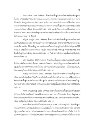 48
วัลนา ธรจักร (2544: บทคัดยอ) ศึกษาทักษะพื้นฐานทางคณิตศาสตรของเด็กปฐมวัย
ที่ไดรับการจัดประสบการณดวยกิจกรรมเกมการศึกษาประกอบการประเมินสภาพจริง ผลจากการ
วิจัยพบวา เด็กปฐมวัยกอนการจัดประสบการณและระหวางการจัดประสบการณดวยกิจกรรมเกม
การศึกษาประกอบการประเมินสภาพจริงในแตละสัปดาห มีทักษะพื้นฐานทางคณิตศาสตรโดยเฉลี่ย
รวมแตกตางกันอยางมีนัยสําคัญทางสถิติที่ระดับ .001 และเมื่อวิเคราะหการเปลี่ยนแปลงระหวาง
ชวงสัปดาห พบวา คะแนนทักษะพื้นฐานทางคณิตศาสตรโดยเฉลี่ยรวมมีการเปลี่ยนแปลงไปในทางที่
เพิ่มขึ้นตลอดชวงเวลา 6 สัปดาห
ขวัญนุช บุญยูฮง (2546: บทคัดยอ) ศึกษาการสงเสริมทักษะพื้นฐานทางคณิตศาสตร
ของเด็กปฐมวัยโดยการเลา “นิทานคณิต” ผลจากการวิจัยพบวา เด็กปฐมวัยที่ไดรับการจัดกิจกรรม
การเลานิทานคณิต มีทักษะพื้นฐานทางคณิตศาสตรในทุกทักษะสูงขึ้นอยางมีนัยสําคัญทางสถิติที่
ระดับ .01 และเมื่อจําแนกรายดานแลว พบวา การรูคาตัวเลข การจับคู การเปรียบเทียบ การ
เรียงลําดับสูงขึ้นอยางมีนัยสําคัญทางสถิติที่ระดับ .01 ในดานการจัดประเภทสูงขึ้นอยางมีนัยสําคัญ
ทางสถิติที่ระดับ .05
จงรัก อวมมีเพียร (2547:บทคัดยอ) ศึกษาทักษะพื้นฐานทางคณิตศาสตรของเด็กปฐมวัย
ที่ไดรับการจัดกิจกรรมศิลปะสื่อผสม ผลจากการวิจัยพบวา ทักษะพื้นฐานทางคณิตศาสตรของเด็ก
ปฐมวัยที่ไดรับการจัดกิจกรรมศิลปะสื่อผสม โดยจําแนกรายดานอยูในระดับดี เมื่อเปรียบเทียบกับ
กอนทดลองสูงขึ้นแบบมีนัยสําคัญทางสถิติที่ระดับ ระดับ .01
คมขวัญ ออนบึงพราว (2550: บทคัดยอ) ศึกษาเรื่องการพัฒนาทักษะพื้นฐานทาง
คณิตศาสตรเด็กปฐมวัยโดยใชรูปกิจกรรมศิลปสรางสรรคเพื่อการเรียนรู ผลจากการวิจัยพบวา การ
พัฒนาทักษะพื้นฐานทางคณิตศาสตรเด็กปฐมวัย หลังจากการจัดกิจกรรมการเรียนการสอนในรูป
กิจกรรมสรางสรรคเพื่อการเรียนรู มีทักษะทางคณิตศาสตรสูงขึ้นอยางมีนัยสําคัญทางสถิติที่ระดับ
ระดับ .01
พิจิตรา เกษประดิษฐ (2552: บทคัดยอ) ศึกษาเกี่ยวกับทักษะพื้นฐานของเด็กปฐมวัยที่
ไดรับการจัดกิจกรรมศิลปสรางสรรคดวยขนมอบ ผลจากการวิจัยพบวา ทักษะพื้นฐานทาง
คณิตศาสตรหลังจากที่ไดรับการจัดกิจกรรมสรางสรรคดวยขนมอบ มีความสามารถดานทักษะดาน
คณิตศาสตรสูงขึ้นอยางมีนัยสําคัญทางสถิติที่ระดับ ระดับ .01
จากการศึกษางานวิจัยทั้งในประเทศและตางประเทศ สามารถสรุปไดวา ทักษะพื้นฐาน
ทางคณิตศาสตรของเด็กปฐมวัยเปนทักษะที่ครูและผูที่เกี่ยวของควรจะสงเสริมเปนอยางยิ่ง โดยจัดให
อยูในรูปของกิจกรรมตาง ๆ ได และสอดแทรกประสบการณทางคณิตศาสตรผานการกิจวัตรประจําวัน
ของเด็กตามธรรมชาติ ซึ่งกิจกรรมศิลปสรางสรรคจากวัสดุธรรมชาติเปนกิจกรรมหนึ่งที่เด็กสามารถ
 