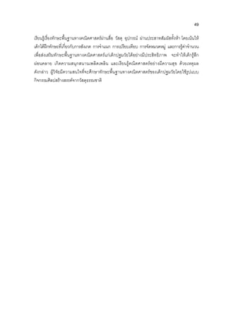 49
เรียนรูเรื่องทักษะพื้นฐานทางคณิตศาสตรผานสื่อ วัสดุ อุปกรณ ผานประสาทสัมผัสทั้งหา โดยเนนให
เด็กไดฝกทักษะที่เกี่ยวกับการสังเกต การจําแนก การเปรียบเทียบ การจัดหมวดหมู และการรูคาจํานวน
เพื่อสงเสริมทักษะพื้นฐานทางคณิตศาสตรแกเด็กปฐมวัยไดอยางมีประสิทธิภาพ จะทําใหเด็กรูสึก
ผอนคลาย เกิดความสนุกสนานเพลิดเพลิน และเรียนรูคณิตศาสตรอยางมีความสุข ดวยเหตุผล
ดังกลาว ผูวิจัยมีความสนใจที่จะศึกษาทักษะพื้นฐานทางคณิตศาสตรของเด็กปฐมวัยโดยใชรูปแบบ
กิจกรรมศิลปสรางสรรคจากวัสดุธรรมชาติ
 