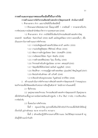 51
การสรางและหาคุณภาพของเครื่องมือที่ใชในการวิจัย
การสรางแผนการจัดกิจกรรมศิลปสรางสรรคจากวัสดุธรรมชาติ ดําเนินการดังนี้
1. ศึกษาเอกสาร ตํารา และงานวิจัยที่เกี่ยวของมีดังนี้
1.1 ศึกษาแผนการจัดประสบการณ ชั้นอนุบาลปที่ 1 ภาคเรียนที่ 1 จากเอกสารเกี่ยวกับ
การจัดประสบการณของสํานักพัฒนาวิชาการ กรุงเทพมหานคร (2546)
1.2 ศึกษาเอกสาร ตํารา งานวิจัยที่เกี่ยวของกับกิจกรรมศิลปสรางสรรคจากวัสดุ
ธรรมชาติ ของศรีแพร จันทราภิรมย (2550) สมศรี เมฆไพบูลยวัฒนา (2551) และคนอื่น ๆ เพื่อ
เปนแนวทางในการสรางแผนการจัดกิจกรรม
1.2.1 การประดิษฐและสรางสรรคใบไมของ สารภี แสงจักร (2533)
1.2.2 งานประดิษฐวัสดุของ ศิริลักษณ ศรีกมล (2534)
1.2.3 พัฒนาการเด็กปฐมวัยของ นิตยา ประพฤติกิจ (2536)
1.2.4 งานรอยดอกไมของ กัญหา อัมพวัน (2538)
1.2.5 การสรางสรรคศิลปะของ วิรุณ ตั้งเจริญ (2540)
1.2.6 กิจกรรมสําหรับเด็กปฐมวัยของ เยาวพา เดชะคุปต (2542)
1.2.7 วัสดุเหลือใชไดประโยชน สมจินต มนูญศิลป. (2543)
1.2.8 ศิลปศึกษา : จากทฤษฎีสูการสรางสรรคของ ปุณณรัตน พิชญไพบูลย (2547)
1.2.9 ศิลปะสําหรับเด็กของ นที เถกิงศรี (2548)
1.2.10 ศิลปะสําหรับครูประถมของ วิบูลลักษณ สารวิจิตร (2548)
2. สรางแผนดําเนินการจัดกิจกรรมการศิลปสรางสรรคจากวัสดุธรรมชาติ กําหนดรูปแบบ
ของกิจกรรมเพื่อใหสอดคลองกับหนวยการเรียนรูในสัปดาห โดยมีรายการในแผนดังนี้
2.1 ชื่อกิจกรรม
2.2 จุดมุงหมายของกิจกรรม กิจกรรมศิลปสรางสรรคจากวัสดุธรรมชาติ มีจุดมุงหมาย
เพื่อใหเกิดทักษะพื้นฐานทางคณิตศาสตรของเด็กปฐมวัย 3 ดาน ไดแก การนับ การเปรียบเทียบ
การจัดลําดับ
2.3 ขั้นตอนในการจัดกิจกรรม
ขั้นที่ 1 ครูแนะนําวัสดุ อุปกรณที่เตรียมไวสําหรับทํากิจกรรมเพื่อใหเด็กไดเรียนรู
เกี่ยวกับสี รูปรางลักษณะ ขนาด ความกวาง ความยาว
ขั้นที่ 2 เด็กลงมือปฏิบัติกิจกรรมตามที่ไดวางแผน โดยใชวัสดุจากธรรมชาติ ครู
เปนผูใหคําแนะนํากับเด็ก
 
