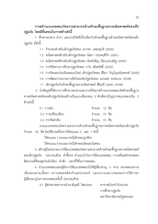 53
การสรางแบบทดสอบวัดความสามารถดานทักษะพื้นฐานทางคณิตศาสตรของเด็ก
ปฐมวัย โดยมีขั้นตอนในการสรางดังนี้
1. ศึกษาเอกสาร ตํารา และงานวิจัยที่เกี่ยวของกับทักษะพื้นฐานดานคณิตศาสตรของเด็ก
ปฐมวัย มีดังนี้
1.1 กิจกรรมสําหรับเด็กปฐมวัยของ เยาวพา เดชะคุปต (2542)
1.2 คณิตศาสตรสําหรับเด็กปฐมวัยของ นิตยา ประพฤติกิจ (2541)
1.3 คณิตศาสตรสําหรับเด็กปฐมวัยของ จันทรเพ็ญ เงียบประเสริฐ (2542)
1.4 การวิจัยทางการศึกษาปฐมวัยของ วาโร เพ็งสวัสดิ์ (2542)
1.5 การวัดและประเมินผลแนวใหม: เด็กปฐมวัยของ สิริมา ภิญโญอนันตพงษ (2545)
1.6 การพัฒนากระบวนการคิดในระดับปฐมวัยของ นภเนตร ธรรมบวร (2549)
1.7 เด็กปฐมวัยกับทักษะพื้นฐานทาคณิตศาสตร สิริมณี บรรจง (2549)
2. นําขอมูลที่ไดจากการศึกษาเอกสารและงานวิจัยมาสรางแบบทดสอบวัดทักษะพื้นฐาน
ทางคณิตศาสตรของเด็กปฐมวัยโดยสรางเปนแบบเลือกตอบ 3 ตัวเลือกเปนรูปภาพแบงออกเปน 3
ดานดังนี้
2.1 การนับ จํานวน 15 ขอ
2.2 การเปรียบเทียบ จํานวน 15 ขอ
2.3 การจัดลําดับ จํานวน 15 ขอ
รวมแบบทดสอบวัดความสามารถดานทักษะพื้นฐานทางคณิตศาสตรของเด็กปฐมวัย
จํานวน 45 ขอ โดยใชเกณฑในการใหคะแนน 0 และ 1 ดังนี้
ใหคะแนน 1 คะแนน กรณีเด็กตอบถูกตอง
ใหคะแนน 0 คะแนน กรณีเด็กตอบผิดและไมตอบ
3. สรางคูมือประกอบการใชแบบทดสอบวัดความสามารถดานทักษะพื้นฐานทางคณิตศาสตร
ของเด็กปฐมวัย ประกอบดวย คําชี้แจง คําแนะนําในการใชแบบทดสอบ การเตรียมตัวกอนสอบ
ขอความที่ตองพูดกับนักเรียน คําสั่ง เวลาที่ใชในการทดสอบ
4. นําแบบทดสอบและคูมือการใชแบบทดสอบไปใหผูเชี่ยวชาญ 3 ทาน ตรวจสอบความ
เที่ยงตรงตามเนื้อหา ความสอดคลองกับจุดประสงค และความเหมาะสมของการใชภาษา
ผูเชี่ยวชาญในการตรวจสอบครั้งนี้ ประกอบดวย
4.1 ผูชวยศาสตราจารย ดร.อัญชลี ไสยวรรณ อาจารยประจําโปรแกรม
การศึกษาปฐมวัย
มหาวิทยาลัยราชภัฏพระนคร
 