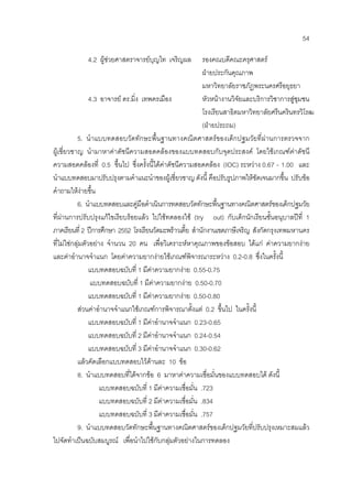 54
4.2 ผูชวยศาสตราจารยบุญไท เจริญผล รองคณบดีคณะครุศาสตร
ฝายประกันคุณภาพ
มหาวิทยาลัยราชภัฏพระนครศรีอยุธยา
4.3 อาจารย ดร.มิ่ง เทพครเมือง หัวหนางานวิจัยและบริการวิชาการสูชุมชน
โรงเรียนสาธิตมหาวิทยาลัยศรีนครินทรวิโรฒ
(ฝายประถม)
5. นําแบบทดสอบวัดทักษะพื้นฐานทางคณิตศาสตรของเด็กปฐมวัยที่ผานการตรวจจาก
ผูเชี่ยวชาญ นํามาหาคาดัชนีความสอดคลองของแบบทดสอบกับจุดประสงค โดยใชเกณฑคาดัชนี
ความสอดคลองที่ 0.5 ขึ้นไป ซึ่งครั้งนี้ไดคาดัชนีความสอดคลอง (IOC) ระหวาง 0.67 - 1.00 และ
นําแบบทดสอบมาปรับปรุงตามคําแนะนําของผูเชี่ยวชาญ ดังนี้ คือปรับรูปภาพใหชัดเจนมากขึ้น ปรับขอ
คําถามใหงายขึ้น
6. นําแบบทดสอบและคูมือดําเนินการทดสอบวัดทักษะพื้นฐานทางคณิตศาสตรของเด็กปฐมวัย
ที่ผานการปรับปรุงแกไขเรียบรอยแลว ไปใชทดลองใช (try out) กับเด็กนักเรียนชั้นอนุบาลปที่ 1
ภาคเรียนที่ 2 ปการศึกษา 2552 โรงเรียนวัดมะพราวเตี้ย สํานักงานเขตภาษีเจริญ สังกัดกรุงเทพมหานคร
ที่ไมใชกลุมตัวอยาง จํานวน 20 คน เพื่อวิเคราะหหาคุณภาพของขอสอบ ไดแก คาความยากงาย
และคาอํานาจจําแนก โดยคาความยากงายใชเกณฑพิจารณาระหวาง 0.2-0.8 ซึ่งในครั้งนี้
แบบทดสอบฉบับที่ 1 มีคาความยากงาย 0.55-0.75
แบบทดสอบฉบับที่ 1 มีคาความยากงาย 0.50-0.70
แบบทดสอบฉบับที่ 1 มีคาความยากงาย 0.50-0.80
สวนคาอํานาจจําแนกใชเกณฑการพิจารณาตั้งแต 0.2 ขึ้นไป ในครั้งนี้
แบบทดสอบฉบับที่ 1 มีคาอํานาจจําแนก 0.23-0.65
แบบทดสอบฉบับที่ 2 มีคาอํานาจจําแนก 0.24-0.54
แบบทดสอบฉบับที่ 3 มีคาอํานาจจําแนก 0.30-0.62
แลวคัดเลือกแบบทดสอบไวดานละ 10 ขอ
8. นําแบบทดสอบที่ไดจากขอ 6 มาหาคาความเชื่อมั่นของแบบทดสอบได ดังนี้
แบบทดสอบฉบับที่ 1 มีคาความเชื่อมั่น .723
แบบทดสอบฉบับที่ 2 มีคาความเชื่อมั่น .834
แบบทดสอบฉบับที่ 3 มีคาความเชื่อมั่น .757
9. นําแบบทดสอบวัดทักษะพื้นฐานทางคณิตศาสตรของเด็กปฐมวัยที่ปรับปรุงเหมาะสมแลว
ไปจัดทําเปนฉบับสมบูรณ เพื่อนําไปใชกับกลุมตัวอยางในการทดลอง
 