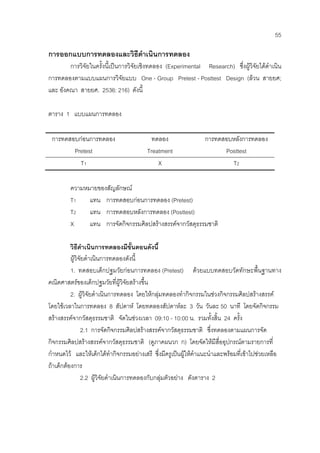 55
การออกแบบการทดลองและวิธีดําเนินการทดลอง
การวิจัยในครั้งนี้เปนการวิจัยเชิงทดลอง (Experimental Research) ซึ่งผูวิจัยไดดําเนิน
การทดลองตามแบบแผนการวิจัยแบบ One - Group Pretest - Posttest Design (ลวน สายยศ;
และ อังคณา สายยศ. 2536: 216) ดังนี้
ตาราง 1 แบบแผนการทดลอง
การทดสอบกอนการทดลอง
Pretest
ทดลอง
Treatment
การทดสอบหลังการทดลอง
Posttest
T1 X T2
ความหมายของสัญลักษณ
T1 แทน การทดสอบกอนการทดลอง (Pretest)
T2 แทน การทดสอบหลังการทดลอง (Posttest)
X แทน การจัดกิจกรรมศิลปสรางสรรคจากวัสดุธรรมชาติ
วิธีดําเนินการทดลองมีขั้นตอนดังนี้
ผูวิจัยดําเนินการทดลองดังนี้
1. ทดสอบเด็กปฐมวัยกอนการทดลอง (Pretest) ดวยแบบทดสอบวัดทักษะพื้นฐานทาง
คณิตศาสตรของเด็กปฐมวัยที่ผูวิจัยสรางขึ้น
2. ผูวิจัยดําเนินการทดลอง โดยใหกลุมทดลองทํากิจกรรมในชวงกิจกรรมศิลปสรางสรรค
โดยใชเวลาในการทดลอง 8 สัปดาห โดยทดลองสัปดาหละ 3 วัน วันละ 50 นาที โดยจัดกิจกรรม
สรางสรรคจากวัสดุธรรมชาติ จัดในชวงเวลา 09:10 - 10:00 น. รวมทั้งสิ้น 24 ครั้ง
2.1 การจัดกิจกรรมศิลปสรางสรรคจากวัสดุธรรมชาติ ซึ่งทดลองตามแผนการจัด
กิจกรรมศิลปสรางสรรคจากวัสดุธรรมชาติ (ดูภาคผนวก ก) โดยจัดใหมีสื่ออุปกรณตามรายการที่
กําหนดไว และใหเด็กไดทํากิจกรรมอยางเสรี ซึ่งมีครูเปนผูใหคําแนะนําและพรอมที่เขาไปชวยเหลือ
ถาเด็กตองการ
2.2 ผูวิจัยดําเนินการทดลองกับกลุมตัวอยาง ดังตาราง 2
 