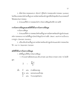 57
3. เมื่อดําเนินการทดลองครบ 8 สัปดาห ผูวิจัยทําการทดสอบหลังการทดลอง (posttest)
โดยใชแบบทดสอบวัดทักษะพื้นฐานทางคณิตศาสตรของเด็กปฐมวัยซึ่งเปนชุดเดียวกับแบบทดสอบที่
ใชทดสอบกอนการทดลอง
4. นําคะแนนที่ไดจากการทดสอบไปทําการวิเคราะหขอมูลดวยวิธีการทางสถิติ
การวิเคราะหขอมูลและสถิติที่ใชในการวิเคราะหขอมูล
การวิเคราะหขอมูล
1. นําคะแนนที่ไดจากการทดสอบวัดทักษะพื้นฐานทางคณิตศาสตรของเด็กปฐมวัยกอนและ
หลังการทดลองมาหาคาสถิติพื้นฐานโดยนําขอมูลไปหาคาเฉลี่ย (Mean) และคาความเบี่ยงเบน
มาตรฐาน (Standard deviation)
2. เปรียบเทียบทักษะพื้นฐานทางคณิตศาสตรของเด็กปฐมวัยกอนและหลังการทดลองโดย
ใช t - test for Dependent Samples
สถิติที่ใชในการวิเคราะหขอมูล
1. สถิติพื้นฐานที่ใชในการวิเคราะหขอมูล
1.1 คํานวณคาเฉลี่ยของคะแนน (ลวน สายยศ; และ อังคณา สายยศ. 2538: 73) โดยใช
สูตร
X =
N
X∑
เมื่อ X แทน คาเฉลี่ยของกลุม
∑ X แทน ผลรวมคะแนนทั้งกลุม
N แทน จํานวนกลุมตัวอยาง
 