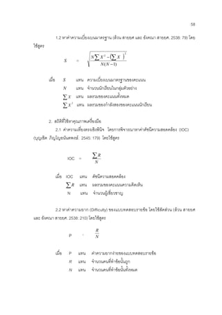 58
1.2 หาคาความเบี่ยงเบนมาตรฐาน (ลวน สายยศ และ อังคณา สายยศ. 2538: 79) โดย
ใชสูตร
S =
( )
)1(
2
2
−
−∑ ∑
NN
XXN
เมื่อ S แทน ความเบี่ยงเบนมาตรฐานของคะแนน
N แทน จํานวนนักเรียนในกลุมตัวอยาง
∑ X แทน ผลรวมของคะแนนทั้งหมด
2
∑X แทน ผลรวมของกําลังสองของคะแนนนักเรียน
2. สถิติที่ใชหาคุณภาพเครื่องมือ
2.1 คาความเที่ยงตรงเชิงพินิจ โดยการพิจารณาหาคาดัชนีความสอดคลอง (IOC)
(บุญเชิด ภิญโญอนันตพงษ. 2545: 179) โดยใชสูตร
IOC =
N
R∑
เมื่อ IOC แทน ดัชนีความสอดคลอง
∑R แทน ผลรวมของคะแนนความคิดเห็น
N แทน จํานวนผูเชี่ยวชาญ
2.2 หาคาความยาก (Difficulty) ของแบบทดสอบรายขอ โดยใชสัดสวน (ลวน สายยศ
และ อังคณา สายยศ. 2538: 210) โดยใชสูตร
P =
N
R
เมื่อ P แทน คาความยากงายของแบบทดสอบรายขอ
R แทน จํานวนคนที่ทําขอนั้นถูก
N แทน จํานวนคนที่ทําขอนั้นทั้งหมด
 