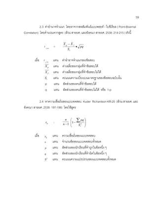 59
2.3 คาอํานาจจําแนก โดยหาจากสหสัมพันธแบบพอยท - ไบซีเรียล ( Point-Biserrial
Correlation) โดยคํานวณจากสูตร (ลวน สายยศ; และอังคณา สายยศ. 2538: 214-215 ) ดังนี้
r bisp.
= pq
S
XX
t
fp
•
−
เมื่อ r bisp.
แทน คาอําอาจจําแนกของขอสอบ
pX แทน คาเฉลี่ยของกลุมที่ทําขอสอบได
fX แทน คาเฉลี่ยของกลุมที่ทําขอสอบไมได
tS แทน คะแนนความเบี่ยงเบนมาตรฐานของขอสอบฉบับนั้น
p แทน สัดสวนของคนที่ทําขอสอบได
q แทน สัดสวนของคนที่ทําขอสอบไมได หรือ 1-p
2.4 หาความเชื่อมั่นของแบบทดสอบ Kuder Richardson KR-20 (ลวน สายยศ; และ
อังคณา สายยศ. 2538: 197-198) โดยใชสูตร
ttr =
1−n
n
⎟
⎟
⎠
⎞
⎜
⎜
⎝
⎛
−
∑
2
1
tS
pq
เมื่อ ttr แทน ความเชื่อมั่นของแบบทดสอบ
n แทน จํานวนขอของแบบทดสอบทั้งหมด
p แทน สัดสวนของนักเรียนที่ทําถูกในขอหนึ่ง ๆ
q แทน สัดสวนของนักเรียนที่ทําผิดในขอหนึ่ง ๆ
2
S แทน คะแนนความแปรปรวนของแบบทดสอบทั้งหมด
 