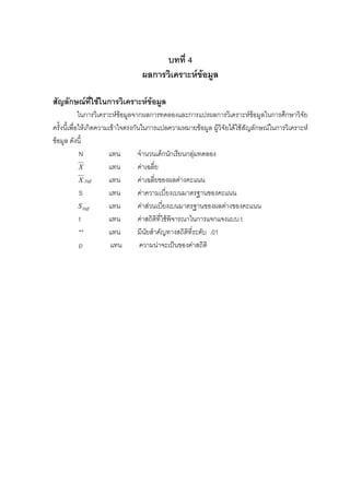บทที่ 4
ผลการวิเคราะหขอมูล
สัญลักษณที่ใชในการวิเคราะหขอมูล
ในการวิเคราะหขอมูลจากผลการทดลองและการแปรผลการวิเคราะหขอมูลในการศึกษาวิจัย
ครั้งนี้เพื่อใหเกิดความเขาใจตรงกันในการแปลความหมายขอมูล ผูวิจัยไดใชสัญลักษณในการวิเคราะห
ขอมูล ดังนี้
N แทน จํานวนเด็กนักเรียนกลุมทดลอง
X แทน คาเฉลี่ย
DiffX แทน คาเฉลี่ยของผลตางคะแนน
S แทน คาความเบี่ยงเบนมาตรฐานของคะแนน
DiffS แทน คาสวนเบี่ยงเบนมาตรฐานของผลตางของคะแนน
t แทน คาสถิติที่ใชพิจารณาในการแจกแจงแบบ t
** แทน มีนัยสําคัญทางสถิติที่ระดับ .01
p แทน ความนาจะเปนของคาสถิติ
 