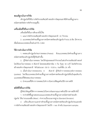66
สมมติฐานในการวิจัย
เด็กปฐมวัยที่ไดรับการจัดกิจกรรมศิลปสรางสรรคจากวัสดุธรรมชาติมีทักษะพื้นฐานทาง
คณิตศาสตรหลังการจัดกิจกรรมสูงขึ้น
เครื่องมือที่ใชในการวิจัย
เครื่องมือที่ใชในการศึกษาครั้งนี้ คือ
1. แผนการจัดกิจกรรมศิลปสรางสรรคจากวัสดุธรรมชาติ 24 กิจกรรม
2. แบบทดสอบวัดทักษะพื้นฐานทางคณิตศาสตรของเด็กปฐมวัย จํานวน 30 ขอ มีคาความ
เชื่อมั่นของแบบทดสอบทั้งฉบับเทากับ 0.864
วิธีการดําเนินการวิจัย
1. ทดสอบเด็กปฐมวัยกอนการทดลอง (Pretest) ดวยแบบทดสอบวัดทักษะพื้นฐานทาง
คณิตศาสตรของเด็กปฐมวัยที่ผูวิจัยสรางขึ้น
2. ผูวิจัยดําเนินการทดลอง โดยใหกลุมทดลองทํากิจกรรมในชวงกิจกรรมศิลปสรางสรรค
โดยใชเวลาในการทดลอง 8 สัปดาห โดยทดลองสัปดาหละ 3 วัน วันละ 50 นาที โดยจัดกิจกรรม
สรางสรรคจากวัสดุธรรมชาติ จัดในชวงเวลา 09:10 - 10:00 น. รวมทั้งสิ้น 24 ครั้ง
3. เมื่อดําเนินการทดลองครบ 8 สัปดาห ผูวิจัยทําการทดสอบหลังการทดลอง
(posttest) โดยใชแบบทดสอบวัดทักษะพื้นฐานทางคณิตศาสตรของเด็กปฐมวัยซึ่งเปนชุดเดียวกับ
แบบทดสอบที่ใชทดสอบกอนการทดลอง
4. นําคะแนนที่ไดจากการทดสอบไปทําการวิเคราะหขอมูลดวยวิธีการทางสถิติ
สถิติที่ใชในการวิจัย
ผูวิจัยนําขอมูลที่ไดจากการทดสอบไปวิเคราะหและหาคุณภาพดวยวิธีการทางสถิติ ดังนี้
1. หาคาสถิติพื้นฐานของคะแนนแบบทดสอบทักษะพื้นฐานทางคณิตศาสตร ของเด็ก
ปฐมวัย ไดแก คะแนนเฉลี่ย (Mean) คาความเบี่ยงเบนมาตรฐาน (Standard Deviation)
2. เปรียบเทียบความแตกตางทักษะพื้นฐานทางคณิตศาสตรของเด็กปฐมวัยกอนและหลัง
การจัดกิจกรรมศิลปสรางสรรคจากวัสดุธรรมชาติ โดยใช t - test สําหรับ Dependent samples
 