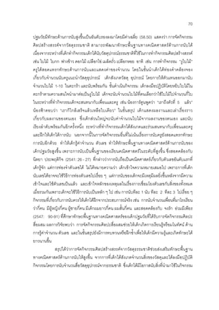 70
ปฐมวัยมีทักษะดานการนับสูงขึ้นเปนอันดับรองลงมาโดยมีคาเฉลี่ย (58.50) แสดงวา การจัดกิจกรรม
ศิลปสรางสรรคจากวัสดุธรรมชาติ สามารถพัฒนาทักษะพื้นฐานทางคณิตศาสตรดานการนับได
เนื่องจากระหวางที่เด็กทํากิจกรรมเด็กไดนับวัสดุปกรณธรรมชาติที่ใชในการทํากิจกรรมศิลปสรางสรรค
เชน ใบไม ใบกก ฟางขาว ดอกไม เปลือกไข เมล็ดถั่ว เปลือกหอย อาทิ เชน การทํากิจกรรม ”งูใบไม”
ครูไดสอดแทรกทักษะดานการนับและแสดงคาของจํานวน โดยในขั้นนําเด็กไดทองคําคลองจอง
เกี่ยวกับจํานวนนับครูแนะนําวัสดุอุปกรณ เด็กสังเกตวัสดุ อุปกรณ โดยการใหตัวแทนออกมานับ
จํานวนใบไม 1-10 ในตะกรา และนับพรอมกัน ขั้นดําเนินกิจกรรม เด็กลงมือปฏิบัติโดยหยิบใบไมใน
ตะกราตามความสนใจนํามาตอเปนงูใบไม เด็กจะนับจํานวนใบไมที่ตนเลือกวาใชใบไมไปจํานวนกี่ใบ
ในระหวางที่ทํากิจกรรมเด็กจะสนทนากับเพื่อนและครู เชน นองการตูนพูดวา “เราถึงตัวที่ 5 แลว”
นองฟาตอบวา “เราก็ใกลเสร็จแลวเหลือใบเดียว” ในขั้นสรุป เด็กแสดงผลงานและเลาเรื่องราว
เกี่ยวกับผลงานของตนเอง ซึ่งเด็กสวนใหญจะนับคาจํานวนใบไมจากผลงานของตนเอง และนับ
เรียงลําดับพรอมกันอีกครั้งหนึ่ง ระหวางที่ทํากิจกรรมเด็กไดสังเกตและรวมสนทนากับเพื่อนและครู
และฝกใหเด็กไดการนับ นอกจากนี้ในการจัดกิจกรรมอื่นที่ไมเนนเรื่องการนับครูยังสอดแทรกทักษะ
การนับอีกดวย ทําใหเด็กรูคาจํานวน ตัวเลข ทําใหทักษะพื้นฐานทางคณิตศาสตรดานการนับของ
เด็กปฐมวัยสูงขึ้น เพราะการนับเปนพื้นฐานของเรียนคณิตศาสตรในระดับที่สูงขึ้น ซึ่งสอดคลองกับ
นิตยา ประพฤติกิจ (2541: 26 - 27) ที่กลาววาการนับถือเปนคณิตศาสตรเกี่ยวกับตัวเลขอันดับแรกที่
เด็กรูจัก แตการทองจําตัวเลขได ไมไดหมายความวา เด็กเขาใจความหมายเสมอไป เพราะการที่เด็ก
นับเลขไดอาจจะใชวิธีการทองตัวเลขไปเรื่อย ๆ แตการนับของเด็กจะมีเหตุมีผลยิ่งขึ้นหลังจากมีความ
เขาใจและใชตัวเลขเปนแลว และเขาใจหลักของเหตุผลในเรื่องการเชื่อมโยงตัวเลขกับสิ่งของทั้งหมด
เมื่อรวมกันเพราะเด็กจะใชวิธีการนับเปนหลัก ๆ ไป เชน การนับทีละ 1 นับ ทีละ 2 ทีละ 3 ไปเรื่อย ๆ
กิจกรรมที่เกี่ยวกับการนับควรใหเด็กไดฝกจากประสบการณจริง เชน การนับจํานวนเพื่อนที่มาโรงเรียน
วากี่คน มีผูหญิงกี่คน ผูชายกี่คน มีเด็กผมยาวกี่คน ผมสั้นกี่คน และสอดคลองกับ จงรัก อวมมีเพียร
(2547: 90-91) ที่ศึกษาทักษะพื้นฐานทางคณิตศาสตรของเด็กปฐมวัยที่ไดรับการจัดกิจกรรมศิลปะ
สื่อผสม ผลการวิจัยพบวา การจัดกิจกรรมศิลปะสื่อผสมชวยใหเด็กเกิดการเรียนรูหรือมโนทัศน ดาน
การรูคาจํานวน ตัวเลข และในขั้นสรุปยังมีการทบทวนหรือฝกซ้ําเพื่อใหเด็กมีความรูและเกิดทักษะได
ยาวนานขึ้น
สรุปไดวาการจัดกิจกรรมศิลปสรางสรรคจากวัสดุธรรมชาติชวยสงเสริมทักษะพื้นฐาน
ทางคณิตศาสตรดานการนับใหสูงขึ้น จากการที่เด็กไดสังเกตจํานวนสิ่งของวัสดุและไดลงมือปฏิบัติ
กิจกรรมโดยการนับจํานวนสื่อวัสดุอุปกรณจากธรรมชาติ ซึ่งเด็กไดมีโอกาสนับสิ่งที่นํามาใชในกิจกรรม
 