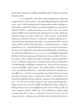 71
ศิลปสรางสรรคจากวัสดุธรรมชาติ และไดมีโอกาสสรุปสิ่งที่ตนเองปฏิบัติ ทําใหเด็กเกิดความเขาใจใน
เรื่องของจํานวนนับได
2.3 ดานการเปรียบเทียบ หลังจากไดรับการจัดกิจกรรมศิลปสรางสรรคจากวัสดุธรรมชาติ
เด็กปฐมวัยมีทักษะทางคณิตศาสตรดานการเปรียบเทียบสูงขึ้นเปนอันดับสุดทายโดยมีคาเฉลี่ย
(46.60) แสดงวา การจัดกิจกรรมศิลปสรางสรรคจากวัสดุธรรมชาติสามารถพัฒนาทักษะพื้นฐานทาง
คณิตศาสตรดานการเปรียบเทียบได ทั้งนี้เพราะระหวางที่เด็กลงมือปฏิบัติกิจกรรม โดยผานประสาท
สัมผัสทั้งหา เด็กไดสังเกต และเปรียบเทียบลักษณะ ความยาว น้ําหนัก ปริมาณ ขนาด ของวัสดุ
อุปกรณตางๆ ที่ใชในการทํากิจกรรมศิลปสรางสรรคจากวัสดุธรรมชาติ เชน ขาวเปลือก เปลือกขาวโพด
เปลือกหอย ดินเหนียว ทราย ใบหัวใจ กานกลวย ตนกก เปนตน ในกิจกรรม ”ดินเหนียวใครเอย”
ซึ่งมีจุดมุงหมายเพื่อใหเด็กเกิดทักษะดานการเปรียบเทียบ โดยในขั้นนําครูไดสอดแทรกการ
เปรียบเทียบโดยใหเด็กเปรียบเทียบขนาดของดินเหนียว 2 กอน และสลับกับดินกอนอื่น จากสายตาที่
มองเห็น โดยใชคําถามดังนี้ “ดินเหนียวกอนไหนเล็กกวา” “ดินเหนียวกอนใดใหญกวา” “ดินเหนียว
กอนใดมีน้ําหนักมากกวา” “กอนหินกอนใดมีน้ําหนักนอยกวา” และหาคําตอบโดยการนําดินเหนียวมา
ชั่งน้ําหนักจากตาชั่ง ในขั้นดําเนินกิจกรรมศิลปสรางสรรคเด็กลงมือปนดินเหนียว เด็กไดสัมผัส และ
เกิดการเปรียบเทียบในเรื่องของน้ําหนัก ขนาด ความยาว จากการลงมือปฏิบัติจริง ขั้นสรุปนักเรียน
ไดเลาเรื่องราวเกี่ยวกับผลงานของตนเองและเปรียบเทียบหนัก/เบากับผลงานของเพื่อน ในกิจกรรม ”
ตนกกแสนสวย” ในขั้นนํา ครูไดสอดแทรกความรูดานการเปรียบเทียบ โดยนําตนกกมาใหเด็กสังเกต
จํานวน 5 ตน (ที่มีระดับความสูงแตกตางกัน) และรวมสนทนาตอบคําถามของครู ใหนักเรียนสังเกต
วาตนไมตนใดที่สูงที่สุด ตนใดที่เตี้ยที่สุด ตนไหนอยูตรงกลาง ในขั้นการดําเนินกิจกรรมครูแนะนํา
วัสดุ อุปกรณ วัสดุที่ใชมีการเปลี่ยนแปลงรูปทรง โดยการหั่นตนกกเปนทอน ๆ มีขนาดสั้นและยาว
ตางกัน ในขณะที่เด็กรอยกกที่หั่นเปนทอน ๆ แลวเด็กไดสังเกตเปรียบเกี่ยวกับการรอยสลับระหวาง
ทอนกกที่สั้นและยาว เปนการฝกการแยกแยะและจัดหมวดหมู ในขั้นสรุปเด็กแสดงผลงานของตน
และเลาเรื่องราวเกี่ยวกับผลงานศิลปะ และเปรียบเทียบขนาดสั้นยาวจากตนกกที่เด็กรอย การจัด
กิจกรรมดังกลาวสงเสริมใหเด็กเกิดทักษะการเปรียบเทียบ สอดคลองกับ มหาวิทยาลัยสุโขทัยธรรมาธิราช
(2527: 244) ที่กลาววา ในการสงเสริมการจัดประสบการณทางคณิตศาสตรแกเด็กปฐมวัย เด็กจะ
เรียนรูจากประสบการณตรงจากของจริง โดยใชสื่อการสอนที่เปนของจริงมากที่สุด และเริ่มสอนจาก
สิ่งที่เปนรูปธรรมไปหานามธรรม เด็กควรเรียนรูเรื่องความแตกตางระหวางยาวกับสั้น สูงกับเตี้ย ใกล
กับไกล สอดคลองกับ ประไพจิตร เนติศักดิ์ (2529: 50) ที่กลาวถึงขั้นตอนในการเตรียมความพรอม
ทางคณิตศาสตรควรเริ่มจากการสังเกต การเปรียบเทียบ เกี่ยวกับรูปราง น้ําหนัก ขนาด สี ที่
เหมือนกันและตางกัน การเปรียบเทียบจํานวน แลวจึงพัฒนาในดานการจัดเรียงลําดับเกี่ยวกับความ
 