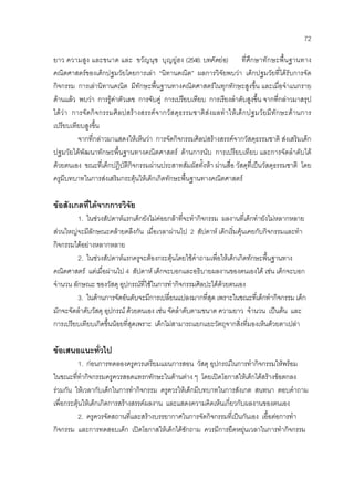 72
ยาว ความสูง และขนาด และ ขวัญนุช บุญยูฮง (2546: บทคัดยอ) ที่ศึกษาทักษะพื้นฐานทาง
คณิตศาสตรของเด็กปฐมวัยโดยการเลา “นิทานคณิต” ผลการวิจัยพบวา เด็กปฐมวัยที่ไดรับการจัด
กิจกรรม การเลานิทานคณิต มีทักษะพื้นฐานทางคณิตศาสตรในทุกทักษะสูงขึ้น และเมื่อจําแนกราย
ดานแลว พบวา การรูคาตัวเลข การจับคู การเปรียบเทียบ การเรียงลําดับสูงขึ้น จากที่กลาวมาสรุป
ไดวา การจัดกิจกรรมศิลปสรางสรรคจากวัสดุธรรมชาติสงผลทําใหเด็กปฐมวัยมีทักษะดานการ
เปรียบเทียบสูงขึ้น
จากที่กลาวมาแสดงใหเห็นวา การจัดกิจกรรมศิลปสรางสรรคจากวัสดุธรรมชาติ สงเสริมเด็ก
ปฐมวัยไดพัฒนาทักษะพื้นฐานทางคณิตศาสตร ดานการนับ การเปรียบเทียบ และการจัดลําดับได
ดวยตนเอง ขณะที่เด็กปฏิบัติกิจกรรมผานประสาทสัมผัสทั้งหา ผานสื่อ วัสดุที่เปนวัสดุธรรมชาติ โดย
ครูมีบทบาทในการสงเสริมกระตุนใหเด็กเกิดทักษะพื้นฐานทางคณิตศาสตร
ขอสังเกตที่ไดจากการวิจัย
1. ในชวงสัปดาหแรกเด็กยังไมคอยกลาที่จะทํากิจกรรม ผลงานที่เด็กทํายังไมหลากหลาย
สวนใหญจะมีลักษณะคลายคลึงกัน เมื่อเวลาผานไป 2 สัปดาห เด็กเริ่มคุนเคยกับกิจกรรมและทํา
กิจกรรมไดอยางหลากหลาย
2. ในชวงสัปดาหแรกครูจะตองกระตุนโดยใชคําถามเพื่อใหเด็กเกิดทักษะพื้นฐานทาง
คณิตศาสตร แตเมื่อผานไป 4 สัปดาห เด็กจะบอกและอธิบายผลงานของตนเองได เชน เด็กจะบอก
จํานวน ลักษณะ ของวัสดุ อุปกรณที่ใชในการทํากิจกรรมศิลปะไดดวยตนเอง
3. ในดานการจัดอันดับจะมีการเปลี่ยนแปลงมากที่สุด เพราะในขณะที่เด็กทํากิจกรรม เด็ก
มักจะจัดลําดับวัสดุ อุปกรณ ดวยตนเอง เชน จัดลําดับตามขนาด ความยาว จํานวน เปนตน และ
การเปรียบเทียบเกิดขึ้นนอยที่สุดเพราะ เด็กไมสามารถแยกแยะวัตถุจากสิ่งที่มองเห็นดวยตาเปลา
ขอเสนอแนะทั่วไป
1. กอนการทดลองครูควรเตรียมแผนการสอน วัสดุ อุปกรณในการทํากิจกรรมใหพรอม
ในขณะที่ทํากิจกรรมครูควรสอดแทรกทักษะในดานตาง ๆ โดยเปดโอกาสใหเด็กไดสรางขอตกลง
รวมกัน ใหเวลากับเด็กในการทํากิจกรรม ครูควรใหเด็กมีบทบาทในการสังเกต สนทนา ตอบคําถาม
เพื่อกระตุนใหเด็กเกิดการสรางสรรคผลงาน และแสดงความคิดเห็นเกี่ยวกับผลงานของตนเอง
2. ครูควรจัดสถานที่และสรางบรรยากาศในการจัดกิจกรรมที่เปนกันเอง เอื้อตอการทํา
กิจกรรม และการทดสอบเด็ก เปดโอกาสใหเด็กไดซักถาม ควรมีการยืดหยุนเวลาในการทํากิจกรรม
 