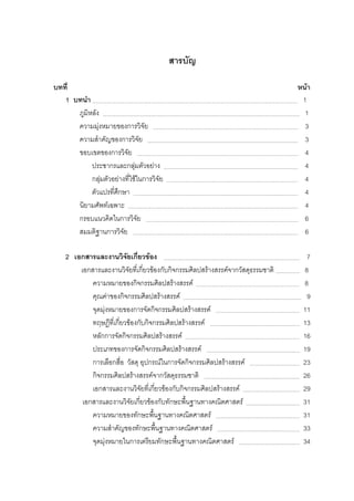 สารบัญ
บทที่ หนา
1 บทนํา 1
ภูมิหลัง 1
ความมุงหมายของการวิจัย 3
ความสําคัญของการวิจัย 3
ขอบเขตของการวิจัย 4
ประชากรและกลุมตัวอยาง 4
กลุมตัวอยางที่ใชในการวิจัย 4
ตัวแปรที่ศึกษา 4
นิยามศัพทเฉพาะ 4
กรอบแนวคิดในการวิจัย 6
สมมติฐานการวิจัย 6
2 เอกสารและงานวิจัยเกี่ยวของ 7
เอกสารและงานวิจัยที่เกี่ยวของกับกิจกรรมศิลปสรางสรรคจากวัสดุธรรมชาติ 8
ความหมายของกิจกรรมศิลปสรางสรรค 8
คุณคาของกิจกรรมศิลปสรางสรรค 9
จุดมุงหมายของการจัดกิจกรรมศิลปสรางสรรค 11
ทฤษฎีที่เกี่ยวของกับกิจกรรมศิลปสรางสรรค 13
หลักการจัดกิจกรรมศิลปสรางสรรค 16
ประเภทของการจัดกิจกรรมศิลปสรางสรรค 19
การเลือกสื่อ วัสดุ อุปกรณในการจัดกิจกรรมศิลปสรางสรรค 23
กิจกรรมศิลปสรางสรรคจากวัสดุธรรมชาติ 26
เอกสารและงานวิจัยที่เกี่ยวของกับกิจกรรมศิลปสรางสรรค 29
เอกสารและงานวิจัยเกี่ยวของกับทักษะพื้นฐานทางคณิตศาสตร 31
ความหมายของทักษะพื้นฐานทางคณิตศาสตร 31
ความสําคัญของทักษะพื้นฐานทางคณิตศาสตร 33
จุดมุงหมายในการเตรียมทักษะพื้นฐานทางคณิตศาสตร 34
 