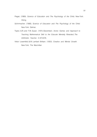 81
Piaget. (1969). Science of Education and The Psychology of the Child. New York:
Viking.
Schirrmacher. (1988). Science of Education and The Psychology of the Child.
New York: Delmar.
Taylor, G.R. and T.W. Susan. (1974, December). Active Games and Approach to
Teaching Mathematical Skill to the Educate Mentally Retarded, The
Arithmetic Teacher. 3: 674-678.
Viktor Lowenfeld; & W. Lambert Brittain. (1953). Creative and Mental Growth.
New York: The Macmillan
 