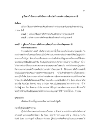 84
คูมือการใชแผนการจัดกิจกรรมศิลปสรางสรรคจากวัสดุธรรมชาติ
คําชี้แจง
คูมือการใชแผนการจัดกิจกรรมศิลปสรางสรรคจากวัสดุธรรมชาติประกอบดวยสวนสําคัญ
2 ตอน ดังนี้
ตอนที่ 1 คูมือการใชแผนการจัดกิจกรรมศิลปสรางสรรคจากวัสดุธรรมชาติ
ตอนที่ 2 ตัวอยางแผนการจัดกิจกรรมศิลปสรางสรรคจากวัสดุธรรมชาติ
ตอนที่ 1 คูมือการใชแผนการจัดกิจกรรมศิลปสรางสรรคจากวัสดุธรรมชาติ
หลักการและเหตุผล
กิจกรรมศิลปสรางสรรค เปนกิจกรรมประเภทหนึ่งที่เหมาะสมกับความสามารถของเด็ก ใน
การสรางสรรคงานที่แสดงออกถึงความรูสึกนึกคิด จินตนาการ ความคิดสรางสรรค ไดลงมือปฏิบัติจริง
สามารถแกไขปญหา คนหาคําตอบดวยตนเอง และสงเสริมทักษะพื้นฐานทางคณิตศาสตรที่เด็กตอง
นําไปประยุกตใชในชีวิตประจําวัน ซึ่งเปนองคประกอบสําคัญในการพัฒนาดานสติปญญา ที่ควร
ไดรับการพัฒนาใหเหมาะสมตามความสามารถและความสนในของเด็ก การจัดกิจกรรมอยูในรูปของ
กิจกรรมมากมายรวมทั้งกิจกรรมศิลปสรางสรรคจากวัสดุธรรมชาติ มีลักษณะการจัดกิจกรรมดังนี้
ลักษณะของกิจกรรมศิลปสรางสรรคจากวัสดุธรรมชาติ จะใหเด็กสรางสรรคงานที่แสดงออกถึง
ความรูสึกนึกคิด จินตนาการ ความคิดสรางสรรคตามความคิดของตนเองและตามแบบที่กําหนด โดย
ใชวัสดุอุปกรณที่เปนสื่อวัสดุธรรมชาติ ไดแก ใบมะพราว ดอกไม ใบไม ฟางขาว ตนกก ผักตบ ไมไผ
เมล็ดพืช ดินเหนียว กอนหิน ทราย เกล็ดปลา ฯลฯ เปนวัสดุประกอบในการทํากิจกรรม ซึ่งใช
ประดิษฐ สาน รอย พิมพภาพ ปะติด วาดภาพ ใหเปนรูปรางตามตองการและตามแบบที่กําหนดให
โดยผูวิจัยไดจัดเตรียมวัสดุและอุปกรณประกอบจากวัสดุธรรมชาติไว จํานวนทั้งสิ้น 24 กิจกรรม
จุดมุงหมาย
เพื่อพัฒนาทักษะพื้นฐานทางคณิตศาสตรของเด็กปฐมวัย
เวลาที่ใชในการจัดกิจกรรม
ผูวิจัยดําเนินการทดลองดวยตนเองเปนเวลา 8 สัปดาห ชวงเวลากิจกรรมศิลปสรางสรรค
สรางสรรค โดยทดลองสัปดาหละ 3 วัน วันละ 50 นาที ในชวงเวลา 9.10 น. - 10.00 น. ของวัน
จันทร วันพุธ และวันศุกร จนสิ้นสุดการทดลอง ผูดําเนินการตองศึกษาคูมือและแผนการสอนให
 