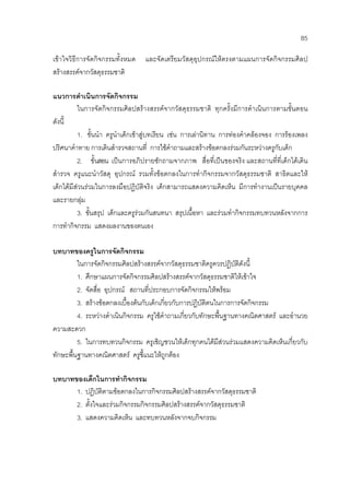 85
เขาใจวิธีการจัดกิจกรรมทั้งหมด และจัดเตรียมวัสดุอุปกรณใหตรงตามแผนการจัดกิจกรรมศิลป
สรางสรรคจากวัสดุธรรมชาติ
แนวการดําเนินการจัดกิจกรรม
ในการจัดกิจกรรมศิลปสรางสรรคจากวัสดุธรรมชาติ ทุกครั้งมีการดําเนินการตามขั้นตอน
ดังนี้
1. ขั้นนํา ครูนําเด็กเขาสูบทเรียน เชน การเลานิทาน การทองคําคลองจอง การรองเพลง
ปริศนาคําทาย การเดินสํารวจสถานที่ การใชคําถามและสรางขอตกลงรวมกันระหวางครูกับเด็ก
2. ขั้นสอน เปนการอภิปรายซักถามจากภาพ สื่อที่เปนของจริง และสถานที่ที่เด็กไดเดิน
สํารวจ ครูแนะนําวัสดุ อุปกรณ รวมทั้งขอตกลงในการทํากิจกรรมจากวัสดุธรรมชาติ สาธิตและให
เด็กไดมีสวนรวมในการลงมือปฏิบัติจริง เด็กสามารถแสดงความคิดเห็น มีการทํางานเปนรายบุคคล
และรายกลุม
3. ขั้นสรุป เด็กและครูรวมกันสนทนา สรุปเนื้อหา และรวมทํากิจกรรมทบทวนหลังจากการ
การทํากิจกรรม แสดงผลงานของตนเอง
บทบาทของครูในการจัดกิจกรรม
ในการจัดกิจกรรมศิลปสรางสรรคจากวัสดุธรรมชาติครูควรปฏิบัติดังนี้
1. ศึกษาแผนการจัดกิจกรรมศิลปสรางสรรคจากวัสดุธรรมชาติใหเขาใจ
2. จัดสื่อ อุปกรณ สถานที่ประกอบการจัดกิจกรรมใหพรอม
3. สรางขอตกลงเบื้องตนกับเด็กเกี่ยวกับการปฏิบัติตนในการการจัดกิจกรรม
4. ระหวางดําเนินกิจกรรม ครูใชคําถามเกี่ยวกับทักษะพื้นฐานทางคณิตศาสตร และอํานวย
ความสะดวก
5. ในการทบทวนกิจกรรม ครูเชิญชวนใหเด็กทุกคนไดมีสวนรวมแสดงความคิดเห็นเกี่ยวกับ
ทักษะพื้นฐานทางคณิตศาสตร ครูชี้แนะใหถูกตอง
บทบาทของเด็กในการทํากิจกรรม
1. ปฏิบัติตามขอตกลงในการกิจกรรมศิลปสรางสรรคจากวัสดุธรรมชาติ
2. ตั้งใจและรวมกิจกรรมกิจกรรมศิลปสรางสรรคจากวัสดุธรรมชาติ
3. แสดงความคิดเห็น และทบทวนหลังจากจบกิจกรรม
 