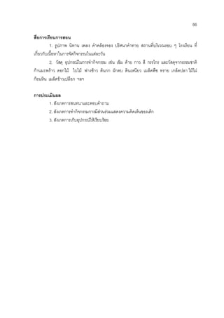 86
สื่อการเรียนการสอน
1. รูปภาพ นิทาน เพลง คําคลองจอง ปริศนาคําทาย สถานที่บริเวณรอบ ๆ โรงเรียน ที่
เกี่ยวกับเนื้อหาในการจัดกิจกรรมในแตละวัน
2. วัสดุ อุปกรณในการทํากิจกรรม เชน เข็ม ดาย กาว สี กรรไกร และวัสดุจากธรรมชาติ
กานมะพราว ดอกไม ใบไม ฟางขาว ตนกก ผักตบ ดินเหนียว เมล็ดพืช ทราย เกล็ดปลา ไมไผ
กอนหิน เมล็ดขาวเปลือก ฯลฯ
การประเมินผล
1. สังเกตการสนทนาและตอบคําถาม
2. สังเกตการทํากิจกรรมการมีสวนรวมแสดงความคิดเห็นของเด็ก
3. สังเกตการเก็บอุปกรณใหเรียบรอย
 