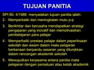 TUJUAN PANITIA SPI Bil. 4/1986  menyatakan tujuan panitia ialah: Memperbaiki dan meningkatan mutu p-p Berikhtiar dan berusaha mendapatkan strategi pengajaran yang inovatif dan memotivasikan pembelajaran para pelajar  Memperbaiki prestasi pelajar dalam peperiksaan sekolah dan awam dalam mata pelajaran berkenaan berpandu sasaran yang ditunjkkan dalam rancangan akademik sekolah Mewujudkan kerjasama antara panitia mata pelajaran dengan persatuan atau kelab akademik 