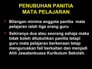 PENUBUHAN PANITIA MATA PELAJARAN Menubuhkan panitia mata pelajaran, minima tiga orang guru; sekiranya dua atau seorang sahaja maka tidak boleh ditubuhkan panitia tetapi guru mata pelajaran berkenaan tetap menguruskan fail berkaitan dan menjadi Ahli Jawatankuasa Kurikulum Sekolah. Bilangan minima anggota panitia  mata pelajaran ialah tiga orang guru Sekiranya dua atau seorang sahaja maka tidak boleh ditubuhkan  panitia tetapi guru mata pelajaran berkenaan tetap menguruskan fail berkaitan dan menjadi Ahli Jawatankuasa Kurikulum Sekolah. 