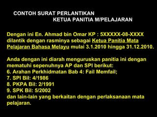 Dengan ini En. Ahmad bin Omar KP : 5XXXXX-08-XXXX dilantik dengan rasminya sebagai  Ketua Panitia Mata Pelajaran Bahasa Melayu  mulai 3.1.2010 hingga 31.12.2010. Anda dengan ini diarah menguruskan panitia ini dengan mematuhi sepenuhnya AP dan SPI berikut: Arahan Perkhidmatan Bab 4: Fail Memfail; SPI Bil: 4/1986 PKPA Bil: 2/1991 SPK Bil: 5/2002  dan lain-lain yang berkaitan dengan perlaksanaan mata pelajaran. CONTOH SURAT PERLANTIKAN  KETUA PANITIA M/PELAJARAN 