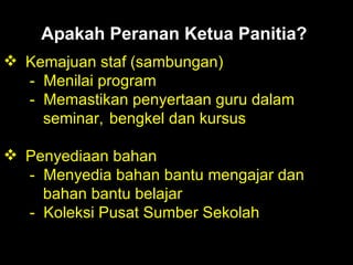 Apakah Peranan Ketua Panitia?   Kemajuan staf (sambungan) -  Menilai program -  Memastikan penyertaan guru dalam     seminar,  bengkel dan kursus Penyediaan bahan -  Menyedia bahan bantu mengajar dan   bahan bantu belajar -  Koleksi Pusat Sumber Sekolah 