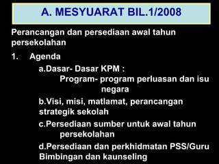 A. MESYUARAT BIL.1/2008 Perancangan dan persediaan awal tahun  persekolahan 1.   Agenda Dasar- Dasar KPM :    Program- program perluasan dan isu      negara Visi, misi, matlamat, perancangan    strategik sekolah Persediaan sumber untuk awal tahun    persekolahan Persediaan dan perkhidmatan PSS/Guru    Bimbingan dan kaunseling 