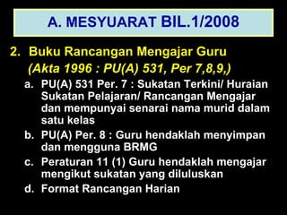 2.   Buku Rancangan Mengajar Guru   (Akta 1996 : PU(A) 531, Per 7,8,9,) PU(A) 531 Per. 7 : Sukatan Terkini/ Huraian Sukatan Pelajaran/ Rancangan Mengajar dan mempunyai senarai nama murid dalam satu kelas PU(A) Per. 8 : Guru hendaklah menyimpan dan mengguna BRMG Peraturan 11 (1) Guru hendaklah mengajar mengikut sukatan yang diluluskan Format Rancangan Harian A. MESYUARAT  BIL.1/2008 