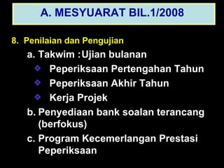 8.  Penilaian dan Pengujian Takwim : Ujian bulanan Peperiksaan Pertengahan Tahun Peperiksaan Akhir Tahun Kerja Projek Penyediaan bank soalan terancang (berfokus) Program Kecemerlangan Prestasi Peperiksaan A. MESYUARAT BIL.1/2008   