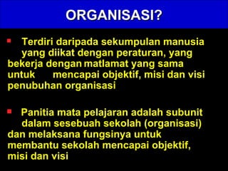 ORGANISASI? Terdiri daripada sekumpulan manusia  yang diikat dengan peraturan, yang  bekerja dengan matlamat yang sama  untuk  mencapai objektif, misi dan visi  penubuhan organisasi  Panitia mata pelajaran adalah subunit  dalam sesebuah sekolah (organisasi)  dan melaksana fungsinya untuk  membantu sekolah mencapai objektif,  misi dan visi   