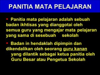 PANITIA MATA PELAJARAN Panitia mata pelajaran adalah sebuah  badan ikhtisas yang dianggotai oleh  semua guru yang mengajar mata  pelajaran yang sama di sesebuah  sekolah Badan in hendaklah dipimpin dan  dikendalikan oleh seorang  guru kanan   yang dilantik sebagai ketua panitia oleh  Guru Besar atau Pengetua Sekolah 