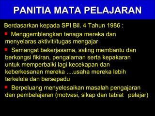 PANITIA MATA PELAJARAN Berdasarkan kepada SPI Bil. 4 Tahun 1986 : Menggemblengkan tenaga mereka dan  menyelaras aktiviti/tugas mengajar  Semangat bekerjasama, saling membantu dan  berkongsi fikiran, pengalaman serta kepakaran  untuk memperbaiki lagi kecekapan dan  keberkesanan mereka ....usaha mereka lebih  terkelola dan bersepadu Berpeluang menyelesaikan masalah pengajaran  dan pembelajaran (motvasi, sikap dan tabiat  pelajar) 
