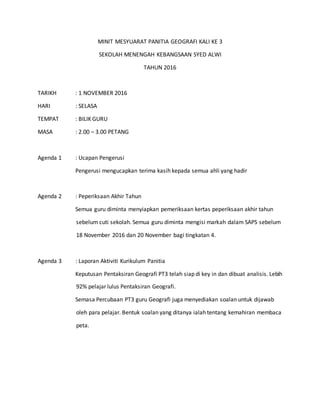 MINIT MESYUARAT PANITIA GEOGRAFI KALI KE 3
SEKOLAH MENENGAH KEBANGSAAN SYED ALWI
TAHUN 2016
TARIKH : 1 NOVEMBER 2016
HARI : SELASA
TEMPAT : BILIK GURU
MASA : 2.00 – 3.00 PETANG
Agenda 1 : Ucapan Pengerusi
Pengerusi mengucapkan terima kasih kepada semua ahli yang hadir
Agenda 2 : Peperiksaan Akhir Tahun
Semua guru diminta menyiapkan pemeriksaan kertas peperiksaan akhir tahun
sebelum cuti sekolah. Semua guru diminta mengisi markah dalam SAPS sebelum
18 November 2016 dan 20 November bagi tingkatan 4.
Agenda 3 : Laporan Aktiviti Kurikulum Panitia
Keputusan Pentaksiran Geografi PT3 telah siap di key in dan dibuat analisis. Lebih
92% pelajar lulus Pentaksiran Geografi.
Semasa Percubaan PT3 guru Geografi juga menyediakan soalan untuk dijawab
oleh para pelajar. Bentuk soalan yang ditanya ialah tentang kemahiran membaca
peta.
 