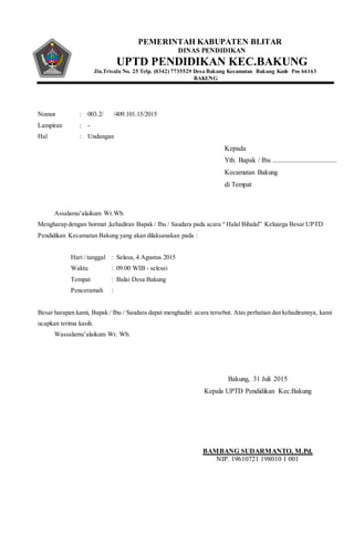 PEMERINTAH KABUPATEN BLITAR
DINAS PENDIDIKAN
UPTD PENDIDIKAN KEC.BAKUNG
Jln.Trisula No. 25 Telp. (0342) 7735529 Desa Bakung Kecamatan Bakung Kode Pos 66163
BAKUNG
Nomor : 003.2/ /409.101.15/2015
Lampiran : -
Hal : Undangan
Assalamu’alaikum Wr.Wb.
Mengharap dengan hormat ,kehadiran Bapak / Ibu / Saudara pada acara “ Halal Bihalal” Keluarga Besar UPTD
Pendidikan Kecamatan Bakung yang akan dilaksanakan pada :
Hari / tanggal : Selasa, 4 Agustus 2015
Waktu : 09.00 WIB - selesei
Tempat : Balai Desa Bakung
Penceramah :
Besar harapan kami, Bapak / Ibu / Saudara dapat menghadiri acara tersebut. Atas perhatian dan kehadirannya, kami
ucapkan terima kasih.
Wassalamu’alaikum Wr. Wb.
Kepada
Yth. Bapak / Ibu .....................................
Kecamatan Bakung
di Tempat
Bakung, 31 Juli 2015
Kepala UPTD Pendidikan Kec.Bakung
BAMBANG SUDARMANTO, M.Pd.
NIP. 19610721 198010 1 001
 