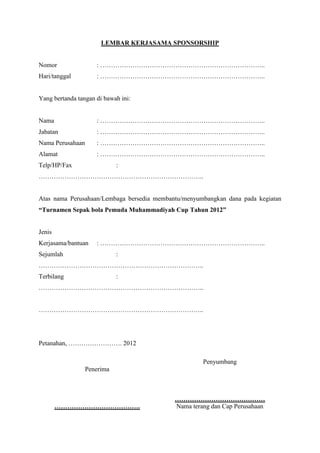 LEMBAR KERJASAMA SPONSORSHIP

Nomor

: …………………………………………………………………..

Hari/tanggal

: …………………………………………………………………..

Yang bertanda tangan di bawah ini:

Nama

: …………………………………………………………………..

Jabatan

: …………………………………………………………………..

Nama Perusahaan

: …………………………………………………………………..

Alamat

: …………………………………………………………………..

Telp/HP/Fax

:

…………………………………………………………………..

Atas nama Perusahaan/Lembaga bersedia membantu/menyumbangkan dana pada kegiatan
“Turnamen Sepak bola Pemuda Muhammadiyah Cup Tahun 2012”

Jenis
Kerjasama/bantuan

: …………………………………………………………………..

Sejumlah

:

…………………………………………………………………..
Terbilang

:

…………………………………………………………………..
…………………………………………………………………..

Petanahan, ……………………. 2012
Penyumbang
Penerima

………………………………….

……………………………………
Nama terang dan Cap Perusahaan

 