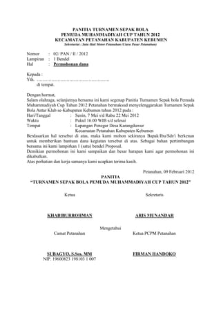 PANITIA TURNAMEN SEPAK BOLA
PEMUDA MUHAMMADIYAH CUP TAHUN 2012
KECAMATAN PETANAHAN KABUPATEN KEBUMEN
Sekretariat : Satu Hati Motor Petanahan (Utara Pasar Petanahan)

Nomor
Lampiran
Hal

: 02/ PAN / II / 2012
: 1 Bendel
: Permohonan dana

Kepada :
Yth. ………………………………………….
di tempat.
Dengan hormat,
Salam olahraga, selanjutnya bersama ini kami segenap Panitia Turnamen Sepak bola Pemuda
Muhammadiyah Cup Tahun 2012 Petanahan bermaksud menyelenggarakan Turnamen Sepak
Bola Antar Klub se-Kabupaten Kebumen tahun 2012 pada :
Hari/Tanggal
: Senin, 7 Mei s/d Rabu 22 Mei 2012
Waktu
: Pukul 16.00 WIB s/d selesai
Tempat
: Lapangan Penegar Desa Karangduwur
Kecamatan Petanahan Kabupaten Kebumen
Berdasarkan hal tersebut di atas, maka kami mohon sekiranya Bapak/Ibu/Sdr/i berkenan
untuk memberikan bantuan dana kegiatan tersebut di atas. Sebagai bahan pertimbangan
bersama ini kami lampirkan 1 (satu) bendel Proposal.
Demikian permohonan ini kami sampaikan dan besar harapan kami agar permohonan ini
dikabulkan.
Atas perhatian dan kerja samanya kami ucapkan terima kasih.
Petanahan, 09 Februari 2012
PANITIA
“TURNAMEN SEPAK BOLA PEMUDA MUHAMMADIYAH CUP TAHUN 2012”
Ketua

Sekretaris

KHABIBURROHMAN

ARIS MUNANDAR
Mengetahui

Camat Petanahan

Ketua PCPM Petanahan

SUBAGYO, S.Sos. MM
NIP. 19600823 198103 1 007

FIRMAN HANDOKO

 