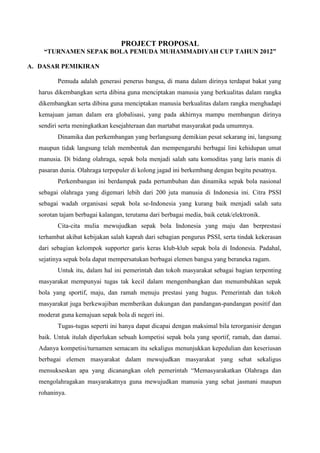 PROJECT PROPOSAL
“TURNAMEN SEPAK BOLA PEMUDA MUHAMMADIYAH CUP TAHUN 2012”
A. DASAR PEMIKIRAN
Pemuda adalah generasi penerus bangsa, di mana dalam dirinya terdapat bakat yang
harus dikembangkan serta dibina guna menciptakan manusia yang berkualitas dalam rangka
dikembangkan serta dibina guna menciptakan manusia berkualitas dalam rangka menghadapi
kemajuan jaman dalam era globalisasi, yang pada akhirnya mampu membangun dirinya
sendiri serta meningkatkan kesejahteraan dan martabat masyarakat pada umumnya.
Dinamika dan perkembangan yang berlangsung demikian pesat sekarang ini, langsung
maupun tidak langsung telah membentuk dan mempengaruhi berbagai lini kehidupan umat
manusia. Di bidang olahraga, sepak bola menjadi salah satu komoditas yang laris manis di
pasaran dunia. Olahraga terpopuler di kolong jagad ini berkembang dengan begitu pesatnya.
Perkembangan ini berdampak pada pertumbuhan dan dinamika sepak bola nasional
sebagai olahraga yang digemari lebih dari 200 juta manusia di Indonesia ini. Citra PSSI
sebagai wadah organisasi sepak bola se-Indonesia yang kurang baik menjadi salah satu
sorotan tajam berbagai kalangan, terutama dari berbagai media, baik cetak/elektronik.
Cita-cita mulia mewujudkan sepak bola Indonesia yang maju dan berprestasi
terhambat akibat kebijakan salah kaprah dari sebagian pengurus PSSI, serta tindak kekerasan
dari sebagian kelompok supporter garis keras klub-klub sepak bola di Indonesia. Padahal,
sejatinya sepak bola dapat mempersatukan berbagai elemen bangsa yang beraneka ragam.
Untuk itu, dalam hal ini pemerintah dan tokoh masyarakat sebagai bagian terpenting
masyarakat mempunyai tugas tak kecil dalam mengembangkan dan menumbuhkan sepak
bola yang sportif, maju, dan ramah menuju prestasi yang bagus. Pemerintah dan tokoh
masyarakat juga berkewajiban memberikan dukungan dan pandangan-pandangan positif dan
moderat guna kemajuan sepak bola di negeri ini.
Tugas-tugas seperti ini hanya dapat dicapai dengan maksimal bila terorganisir dengan
baik. Untuk itulah diperlukan sebuah kompetisi sepak bola yang sportif, ramah, dan damai.
Adanya kompetisi/turnamen semacam itu sekaligus menunjukkan kepedulian dan keseriusan
berbagai elemen masyarakat dalam mewujudkan masyarakat yang sehat sekaligus
mensukseskan apa yang dicanangkan oleh pemerintah “Memasyarakatkan Olahraga dan
mengolahragakan masyarakatnya guna mewujudkan manusia yang sehat jasmani maupun
rohaninya.

 