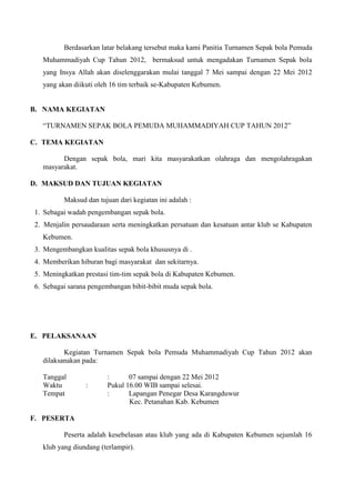 Berdasarkan latar belakang tersebut maka kami Panitia Turnamen Sepak bola Pemuda
Muhammadiyah Cup Tahun 2012, bermaksud untuk mengadakan Turnamen Sepak bola
yang Insya Allah akan diselenggarakan mulai tanggal 7 Mei sampai dengan 22 Mei 2012
yang akan diikuti oleh 16 tim terbaik se-Kabupaten Kebumen.

B. NAMA KEGIATAN
“TURNAMEN SEPAK BOLA PEMUDA MUHAMMADIYAH CUP TAHUN 2012”
C. TEMA KEGIATAN
Dengan sepak bola, mari kita masyarakatkan olahraga dan mengolahragakan
masyarakat.
D. MAKSUD DAN TUJUAN KEGIATAN
Maksud dan tujuan dari kegiatan ini adalah :
1. Sebagai wadah pengembangan sepak bola.
2. Menjalin persaudaraan serta meningkatkan persatuan dan kesatuan antar klub se Kabupaten
Kebumen.
3. Mengembangkan kualitas sepak bola khususnya di .
4. Memberikan hiburan bagi masyarakat dan sekitarnya.
5. Meningkatkan prestasi tim-tim sepak bola di Kabupaten Kebumen.
6. Sebagai sarana pengembangan bibit-bibit muda sepak bola.

E. PELAKSANAAN
Kegiatan Turnamen Sepak bola Pemuda Muhammadiyah Cup Tahun 2012 akan
dilaksanakan pada:
Tanggal
Waktu
Tempat

:

:
07 sampai dengan 22 Mei 2012
Pukul 16.00 WIB sampai selesai.
:
Lapangan Penegar Desa Karangduwur
Kec. Petanahan Kab. Kebumen

F. PESERTA
Peserta adalah kesebelasan atau klub yang ada di Kabupaten Kebumen sejumlah 16
klub yang diundang (terlampir).

 