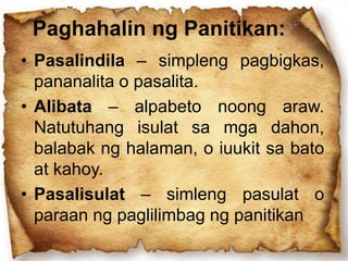 Paghahalin ng Panitikan:
• Pasalindila – simpleng pagbigkas,
pananalita o pasalita.
• Alibata – alpabeto noong araw.
Natutuhang isulat sa mga dahon,
balabak ng halaman, o iuukit sa bato
at kahoy.
• Pasalisulat – simleng pasulat o
paraan ng paglilimbag ng panitikan
 