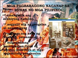 MGA PAGBABAGONG NAGANAP SA
     BUHAY NG MGA PILIPINO:
** tinangkilik ang
relihiyong Katoliko
** nagpalit sila ng pangalan
at nagpabinyag
** nagbago ang anyo ng
kanilang pamamahay
** magagandang
kasangkapan tulad ng
piyano, muwebles at mga
kagamitang pangkusina
 