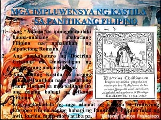 MGA IMPLUWENSYA NG KASTILA
          SA PANITIKANG FILIPINO
1.   Ang “Alibata”na ipinagmamalaki
     kauna-unahang         abakadang
     Filipino na nahalinhan ng
     alpabetong Romano.
2.   Ang pagkakaturo ng Doctrina
     Cristiana na kinasasaligan ng
     mga gawang makarelihiyon.
3.   Ang wikang Kastila na naging
     wika ng Pantikan nang panahong
     yaon. Marami sa mga salitang ito
     ang naging bahagi ng wikang
     Filipino.
4.   Ang pagkakadala ng mga alamat ng Europa at tradisyong
     Europeo rito na naging bahagi ng Panitikang Filipino tulad ng
     awit, kurido, moro-moro at iba pa.
 
