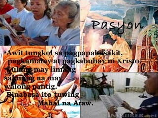 Pasyon
•Awit tungkol sa pagpapakasakit,
 pagkamatay at pagkabuhay ni Kristo
•Tulang may limang
saknong na may
walong pantig.
 Binabasa ito tuwing
         Mahal na Araw.
 
