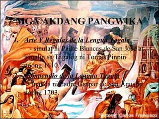 MGA AKDANG PANGWIKA
1. Arte Y Regalas de la Lengua Tagala
      - sinulat ni Padre Blancas de San Jose at
   isinalin sa Tagalog ni Tomas Pinpin
   noong 1610.
2. Compendio de la Lengua Tagala
     - inakda ni Padre Gaspar de San Agustin
   noong 1703.
 