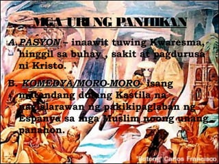 M URI NG P
      GA       ANIT AN
                   IK
A. PASYON – inaawit tuwing Kwaresma,
   hinggil sa buhay , sakit at pagdurusa
   ni Kristo.
B. KOMEDYA/MORO-MORO- isang
   KOMEDYA/MORO-MORO
  matandang dulang Kastila na
  naglalarawan ng pakikipaglaban ng
  Espanya sa mga Muslim noong unang
  panahon.
 